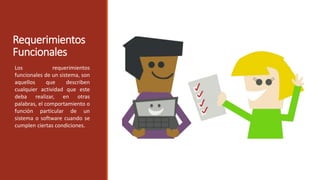 Requerimientos
Funcionales
Los requerimientos
funcionales de un sistema, son
aquellos que describen
cualquier actividad que este
deba realizar, en otras
palabras, el comportamiento o
función particular de un
sistema o software cuando se
cumplen ciertas condiciones.
 