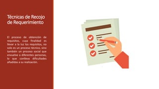 Técnicas de Recojo
de Requerimiento
El proceso de obtención de
requisitos, cuya finalidad es
llevar a la luz los requisitos, no
solo es un proceso técnico, sino
también un proceso social que
envuelve a diferentes personas,
lo que conlleva dificultades
añadidas a su realización.
 