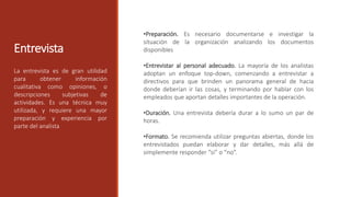 Entrevista
La entrevista es de gran utilidad
para obtener información
cualitativa como opiniones, o
descripciones subjetivas de
actividades. Es una técnica muy
utilizada, y requiere una mayor
preparación y experiencia por
parte del analista
•Preparación. Es necesario documentarse e investigar la
situación de la organización analizando los documentos
disponibles
•Entrevistar al personal adecuado. La mayoría de los analistas
adoptan un enfoque top-down, comenzando a entrevistar a
directivos para que brinden un panorama general de hacia
donde deberían ir las cosas, y terminando por hablar con los
empleados que aportan detalles importantes de la operación.
•Duración. Una entrevista debería durar a lo sumo un par de
horas.
•Formato. Se recomienda utilizar preguntas abiertas, donde los
entrevistados puedan elaborar y dar detalles, más allá de
simplemente responder “si” o “no”.
 