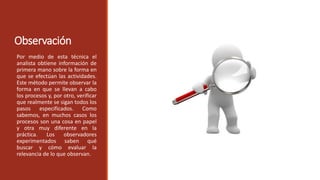Observación
Por medio de esta técnica el
analista obtiene información de
primera mano sobre la forma en
que se efectúan las actividades.
Este método permite observar la
forma en que se llevan a cabo
los procesos y, por otro, verificar
que realmente se sigan todos los
pasos especificados. Como
sabemos, en muchos casos los
procesos son una cosa en papel
y otra muy diferente en la
práctica. Los observadores
experimentados saben qué
buscar y cómo evaluar la
relevancia de lo que observan.
 