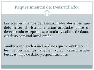 Requerimientos del Desarrollador
Los Requerimientos del Desarrollador describen que
debe hacer el sistema y están asociados entre si,
describiendo excepciones, entradas y salidas de datos,
e incluso personal involucrado.
También van suelen incluir datos que se omitieron en
los requerimientos cliente, como características
técnicas, flujo de datos y especificaciones.
 
