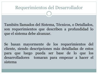 Requerimientos del Desarrollador
También llamados del Sistema, Técnicos, o Detallados,
son requerimientos que describen a profundidad lo
que el sistema debe alcanzar.
Se basan mayormente de los requerimientos del
cliente, siendo descripciones más detalladas de estos
para que luego pueda ser base de lo que los
desarrolladores tomaran para empezar a hacer el
sistema
 