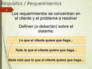8
Requisitos / Requerimientos
Lo que el cliente quiere que haga...
Todo lo que el cliente quiere que haga...
Nada más que lo que el cliente quiere que haga...
Los requerimientos se concentran en
el cliente y el problema a resolver
Definen (o deberían) sobre el
sistema:
 