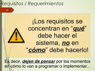 9
Requisitos / Requerimientos
Es decir, dejen de pensar por los momentos
en cómo lo van a programar o implementar...
¡Los requisitos se
concentran en “qué”
debe hacer el
sistema, no en
“cómo” debe hacerlo!
 