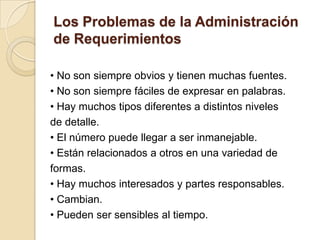 Los Problemas de la Administraciónde Requerimientos• No son siempre obvios y tienen muchas fuentes.• No son siempre fáciles de expresar en palabras.• Hay muchos tipos diferentes a distintos nivelesde detalle.• El número puede llegar a ser inmanejable.• Están relacionados a otros en una variedad deformas.• Hay muchos interesados y partes responsables.• Cambian.• Pueden ser sensibles al tiempo.