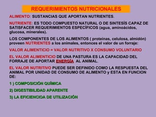 ALIMENTO :  SUSTANCIAS QUE APORTAN NUTRIENTES . NUTRIENTE :  ES TODO COMPUESTO NATURAL O DE SINTESÍS CAPAZ DE   SATISFACER REQUERIMIENTOS ESPECÍFICOS   (agua, aminoácidos, glucosa, minerales). LOS COMPONENTES DE LOS ALIMENTOS   ( proteínas, celulosa, almidón) proveen   NUTRIENTES   a los animales, entonces el valor de un forraje: VALOR ALIMENTICIO = VALOR NUTRITIVO  X  CONSUMO VOLUNTARIO EL   VALOR ALIMENTICIO   DE UNA PASTURA ES LA CAPACIDAD DEL FORRAJE DE APORTAR  ENERGÍA   AL ANIMAL . EL VALOR NUTRITIVO   PUEDE SER DEFINIDO COMO LA RESPUESTA DEL ANIMAL POR UNIDAD DE CONSUMO DE ALIMENTO y ESTA EN FUNCION DE: 1 ) COMPOSICIÓN QUÍMICA 2) DIGESTIBILIDAD APARENTE 3) LA EFICIENCIOA DE UTILIZACIÓN REQUERIMIENTOS NUTRICIONALES 