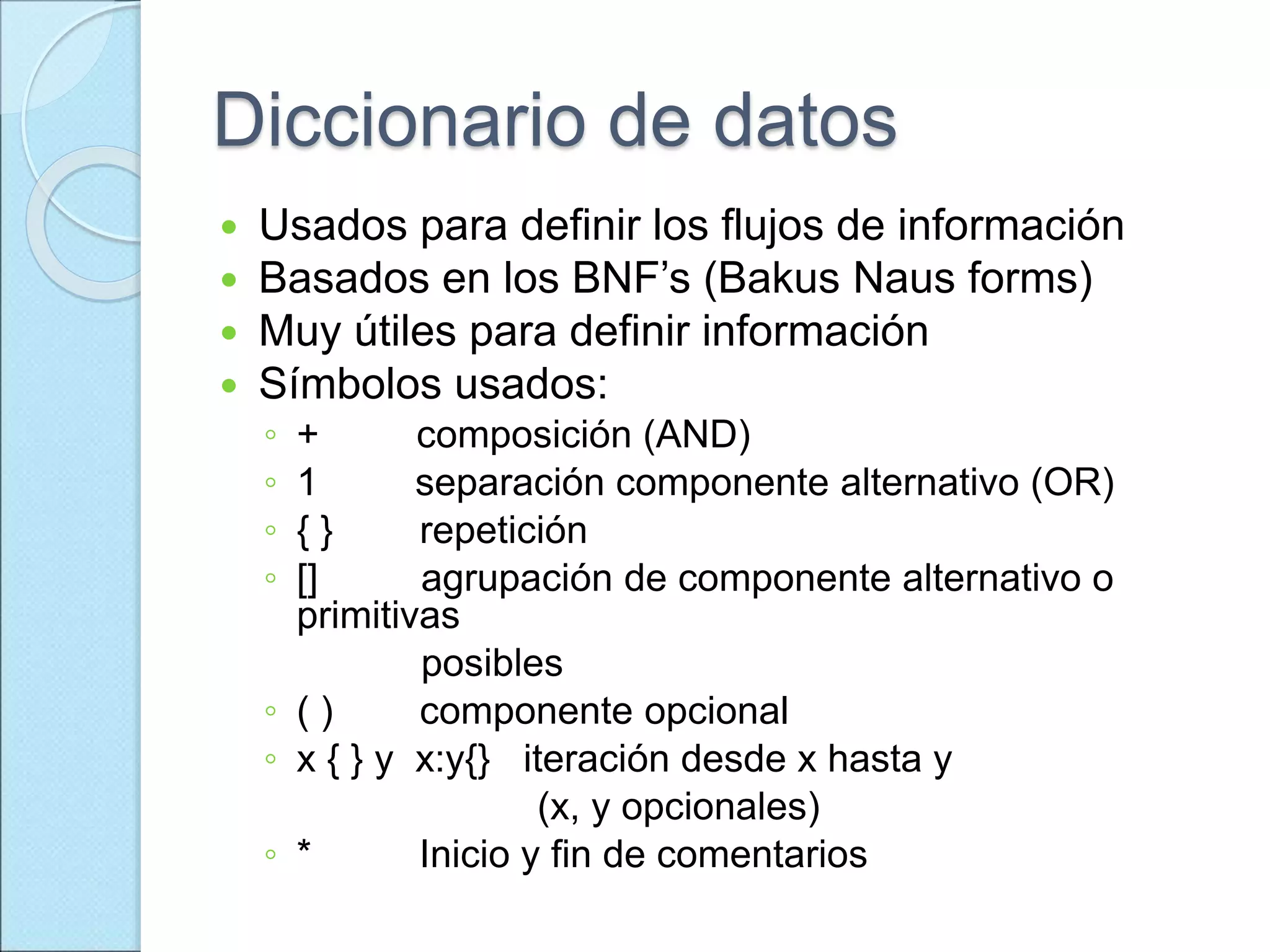 Diccionario de datos
 Usados para definir los flujos de información
 Basados en los BNF’s (Bakus Naus forms)
 Muy útiles para definir información
 Símbolos usados:
◦ + composición (AND)
◦ 1 separación componente alternativo (OR)
◦ { } repetición
◦ [] agrupación de componente alternativo o
primitivas
posibles
◦ ( ) componente opcional
◦ x { } y x:y{} iteración desde x hasta y
(x, y opcionales)
◦ * Inicio y fin de comentarios
 
