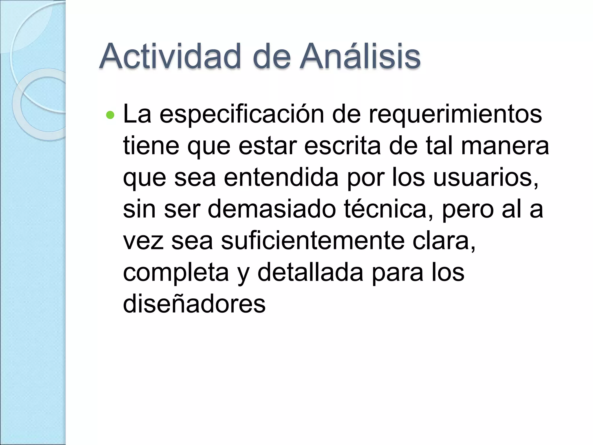 Actividad de Análisis
 La especificación de requerimientos
tiene que estar escrita de tal manera
que sea entendida por los usuarios,
sin ser demasiado técnica, pero al a
vez sea suficientemente clara,
completa y detallada para los
diseñadores
 
