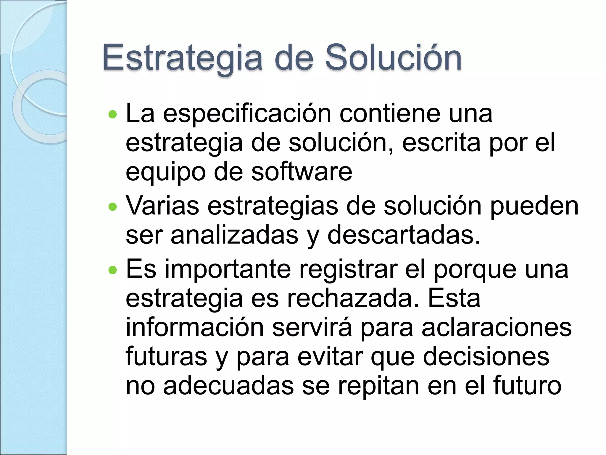 Estrategia de Solución
 La especificación contiene una
estrategia de solución, escrita por el
equipo de software
 Varias estrategias de solución pueden
ser analizadas y descartadas.
 Es importante registrar el porque una
estrategia es rechazada. Esta
información servirá para aclaraciones
futuras y para evitar que decisiones
no adecuadas se repitan en el futuro
 