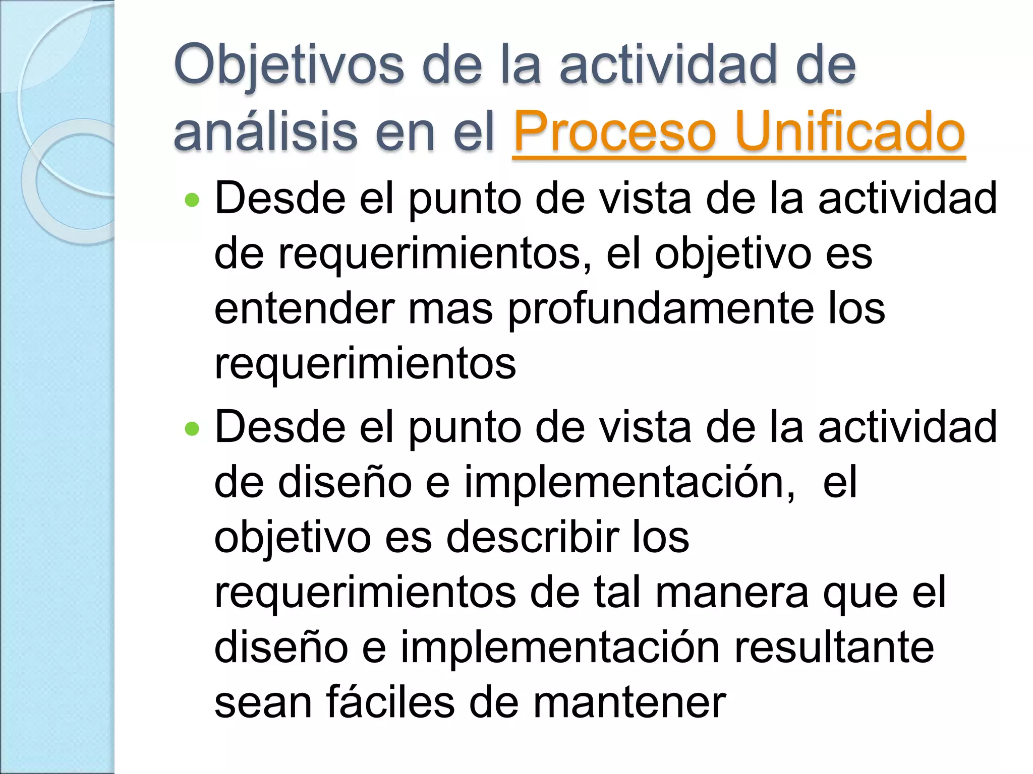 Objetivos de la actividad de
análisis en el Proceso Unificado
 Desde el punto de vista de la actividad
de requerimientos, el objetivo es
entender mas profundamente los
requerimientos
 Desde el punto de vista de la actividad
de diseño e implementación, el
objetivo es describir los
requerimientos de tal manera que el
diseño e implementación resultante
sean fáciles de mantener
 