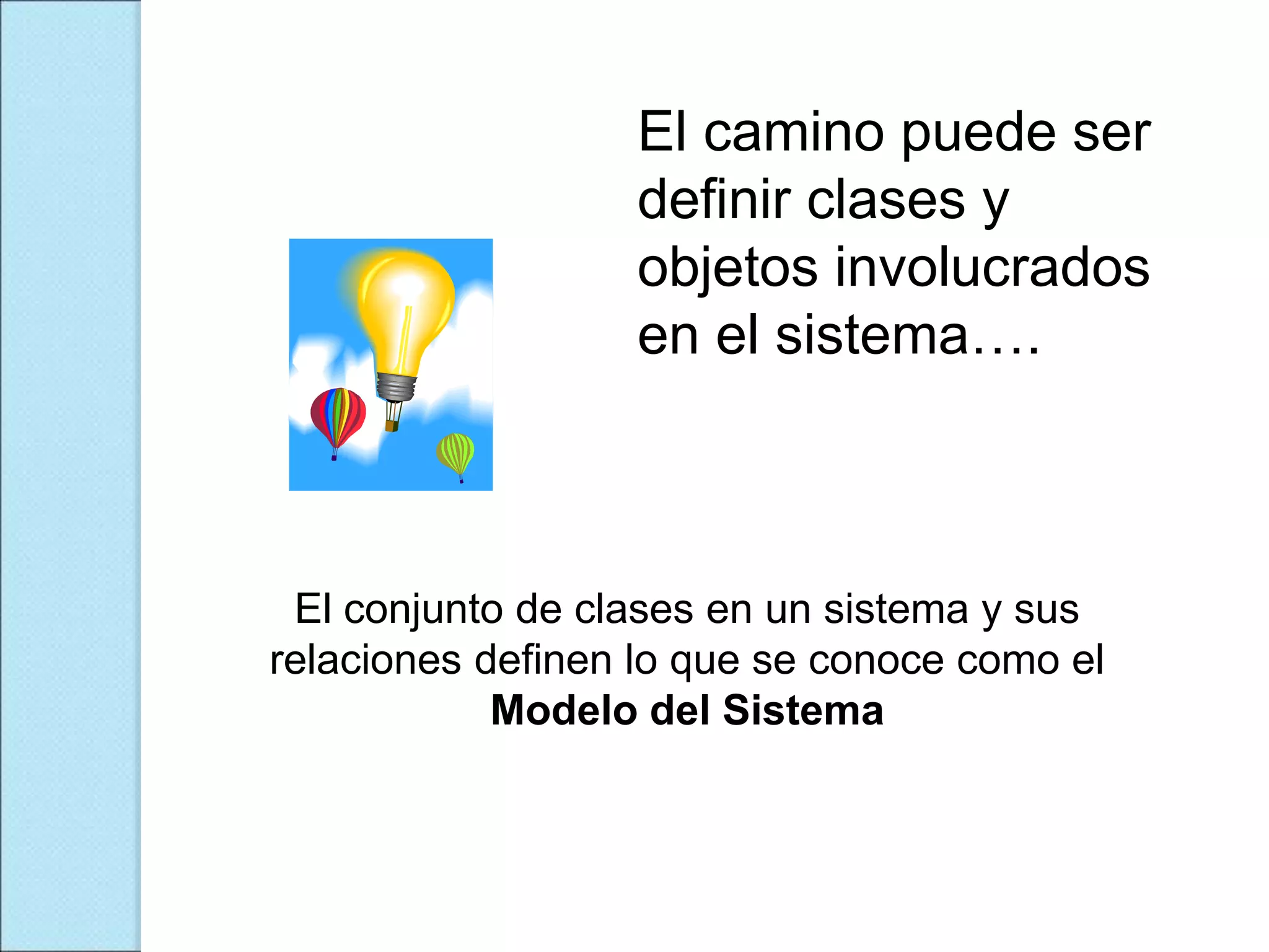 El camino puede ser
definir clases y
objetos involucrados
en el sistema….
El conjunto de clases en un sistema y sus
relaciones definen lo que se conoce como el
Modelo del Sistema
 