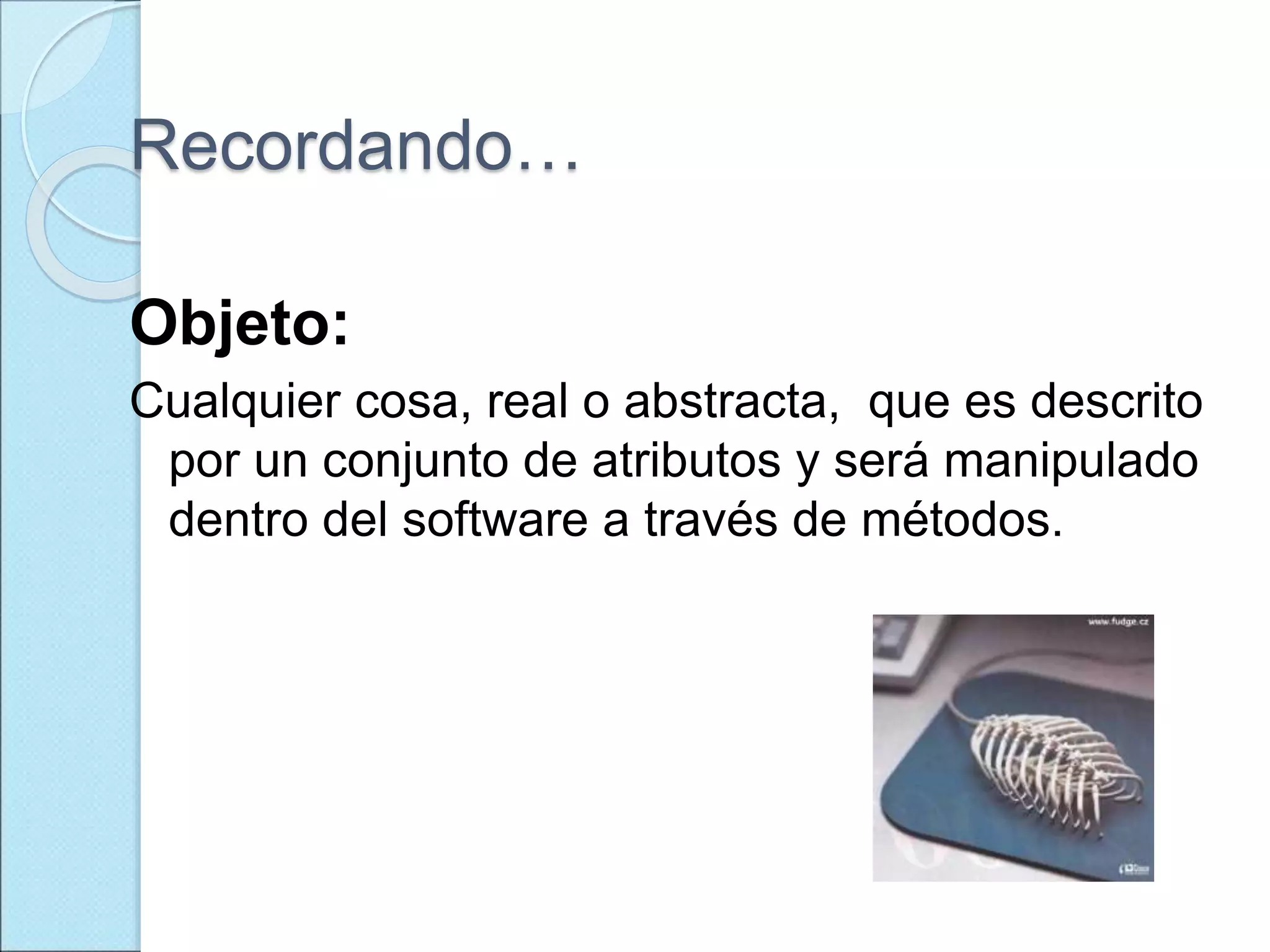 Recordando…
Objeto:
Cualquier cosa, real o abstracta, que es descrito
por un conjunto de atributos y será manipulado
dentro del software a través de métodos.
 