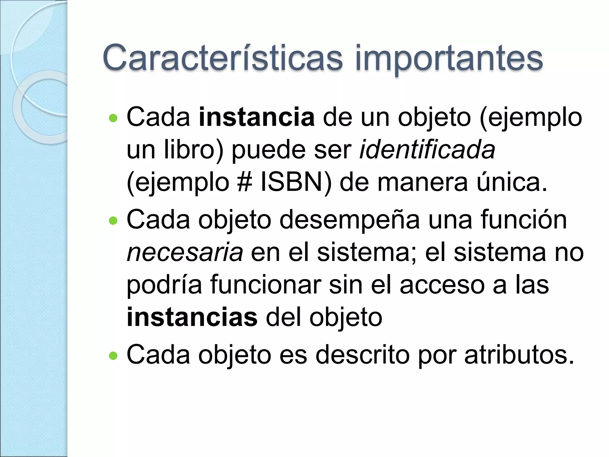 Características importantes
 Cada instancia de un objeto (ejemplo
un libro) puede ser identificada
(ejemplo # ISBN) de manera única.
 Cada objeto desempeña una función
necesaria en el sistema; el sistema no
podría funcionar sin el acceso a las
instancias del objeto
 Cada objeto es descrito por atributos.
 