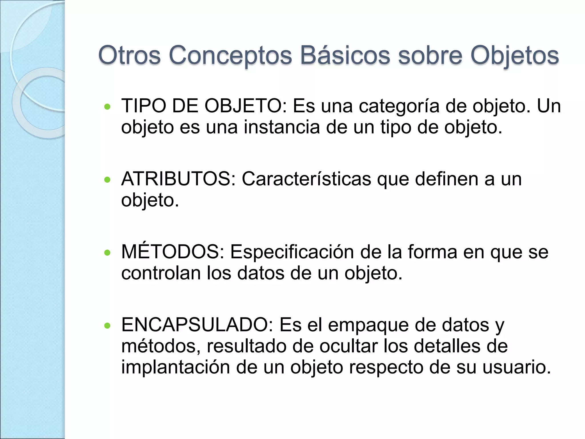 Otros Conceptos Básicos sobre Objetos
 TIPO DE OBJETO: Es una categoría de objeto. Un
objeto es una instancia de un tipo de objeto.
 ATRIBUTOS: Características que definen a un
objeto.
 MÉTODOS: Especificación de la forma en que se
controlan los datos de un objeto.
 ENCAPSULADO: Es el empaque de datos y
métodos, resultado de ocultar los detalles de
implantación de un objeto respecto de su usuario.
 