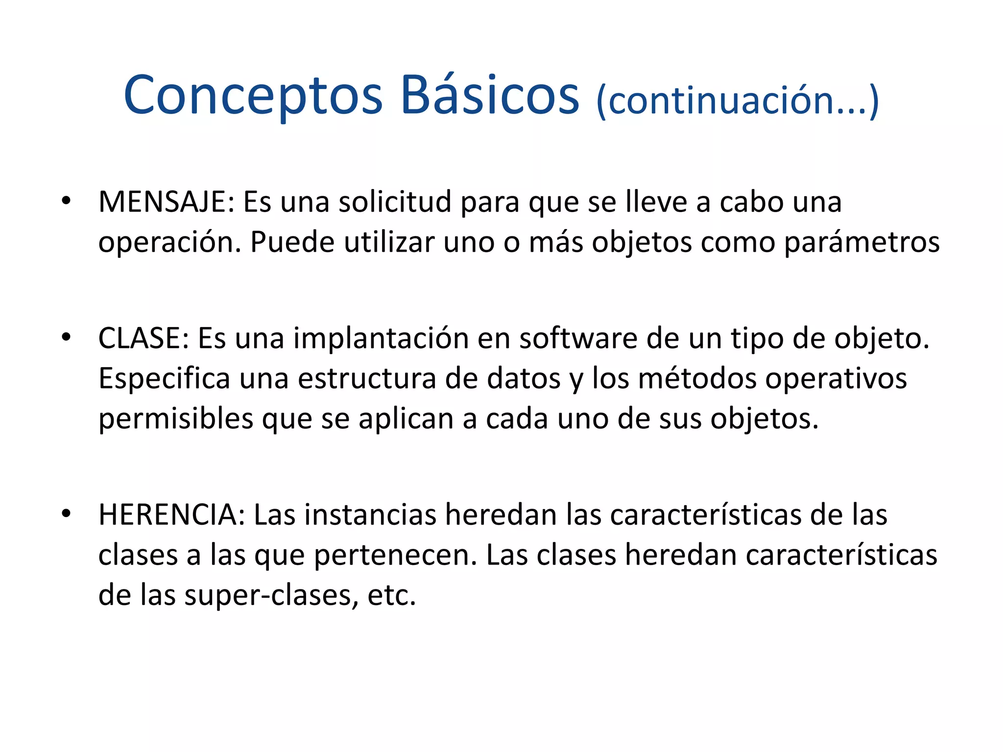Conceptos Básicos (continuación...)
• MENSAJE: Es una solicitud para que se lleve a cabo una
operación. Puede utilizar uno o más objetos como parámetros
• CLASE: Es una implantación en software de un tipo de objeto.
Especifica una estructura de datos y los métodos operativos
permisibles que se aplican a cada uno de sus objetos.
• HERENCIA: Las instancias heredan las características de las
clases a las que pertenecen. Las clases heredan características
de las super-clases, etc.
 