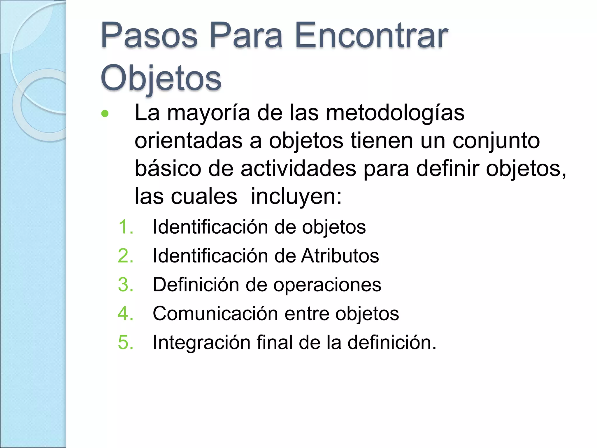 Pasos Para Encontrar
Objetos
 La mayoría de las metodologías
orientadas a objetos tienen un conjunto
básico de actividades para definir objetos,
las cuales incluyen:
1. Identificación de objetos
2. Identificación de Atributos
3. Definición de operaciones
4. Comunicación entre objetos
5. Integración final de la definición.
 