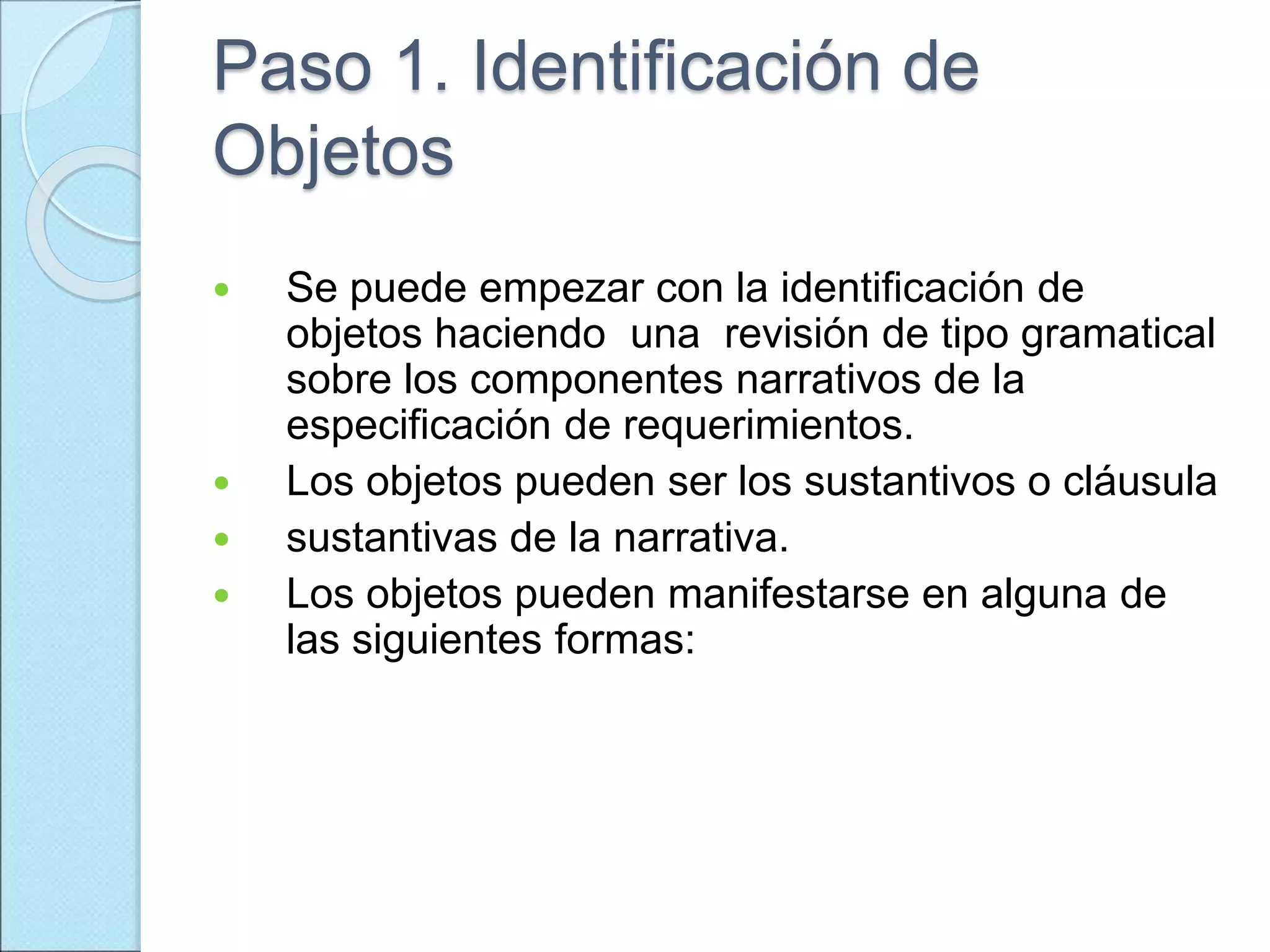 Paso 1. Identificación de
Objetos
 Se puede empezar con la identificación de
objetos haciendo una revisión de tipo gramatical
sobre los componentes narrativos de la
especificación de requerimientos.
 Los objetos pueden ser los sustantivos o cláusula
 sustantivas de la narrativa.
 Los objetos pueden manifestarse en alguna de
las siguientes formas:
 