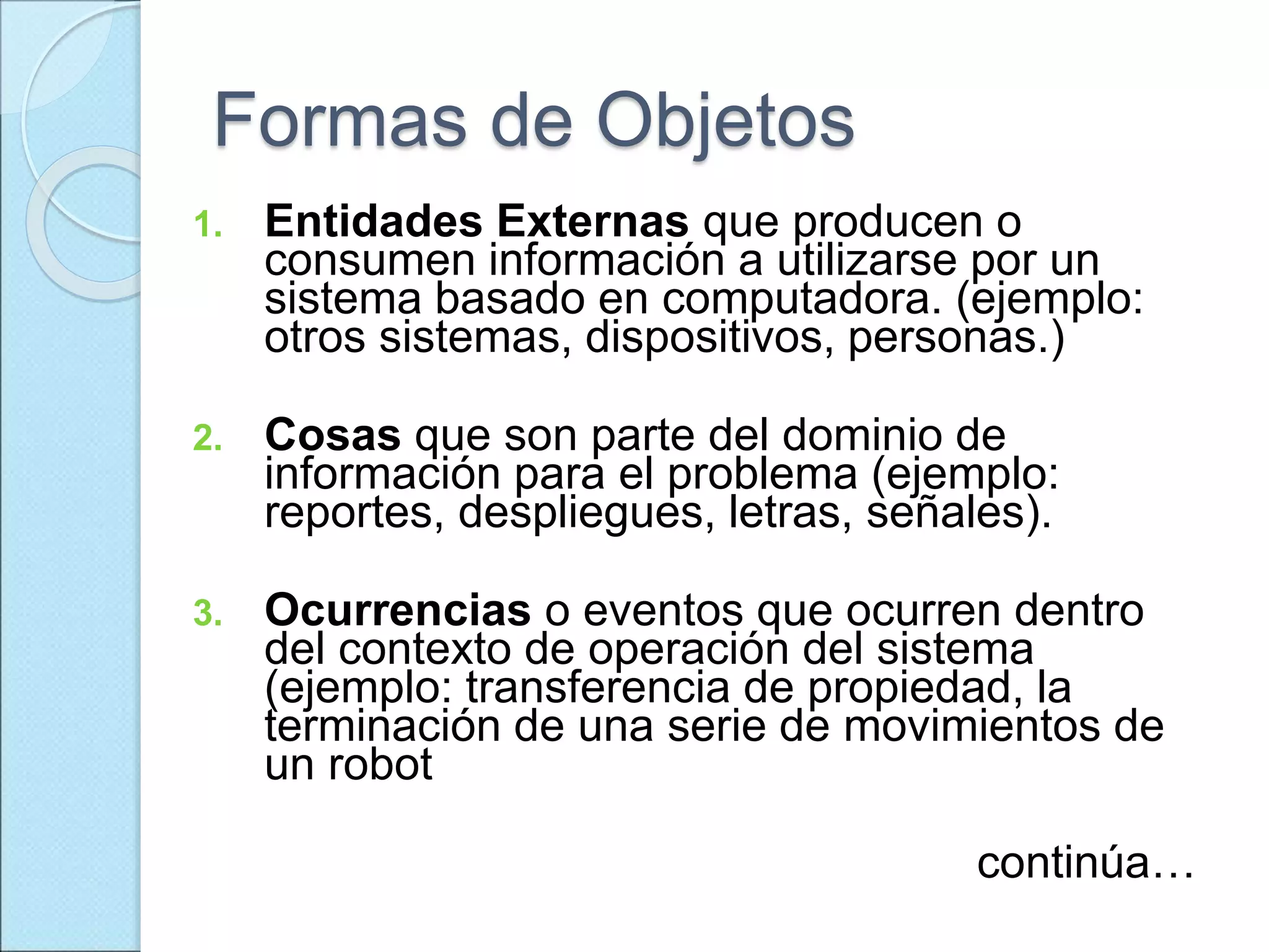 Formas de Objetos
1. Entidades Externas que producen o
consumen información a utilizarse por un
sistema basado en computadora. (ejemplo:
otros sistemas, dispositivos, personas.)
2. Cosas que son parte del dominio de
información para el problema (ejemplo:
reportes, despliegues, letras, señales).
3. Ocurrencias o eventos que ocurren dentro
del contexto de operación del sistema
(ejemplo: transferencia de propiedad, la
terminación de una serie de movimientos de
un robot
continúa…
 