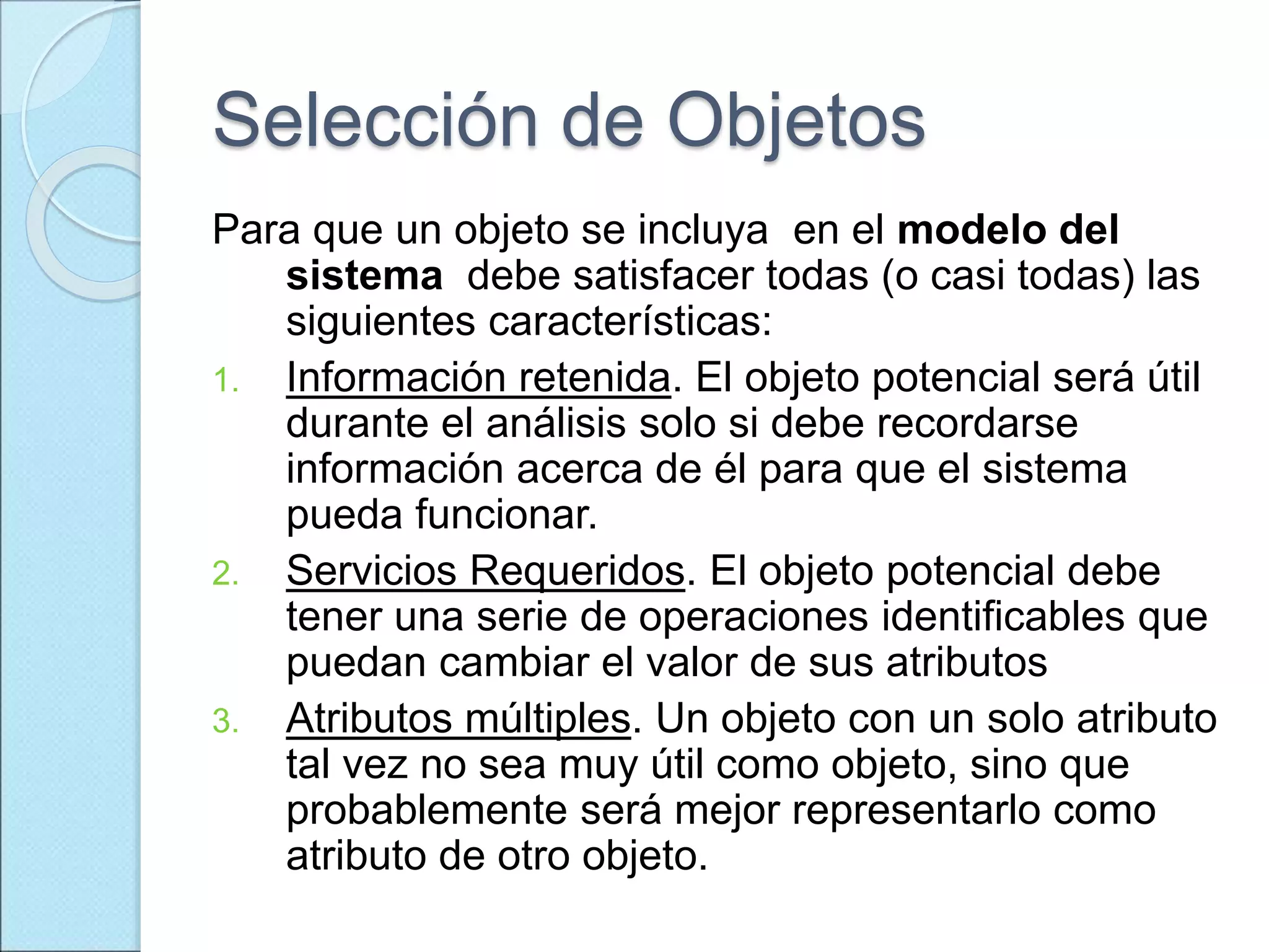 Selección de Objetos
Para que un objeto se incluya en el modelo del
sistema debe satisfacer todas (o casi todas) las
siguientes características:
1. Información retenida. El objeto potencial será útil
durante el análisis solo si debe recordarse
información acerca de él para que el sistema
pueda funcionar.
2. Servicios Requeridos. El objeto potencial debe
tener una serie de operaciones identificables que
puedan cambiar el valor de sus atributos
3. Atributos múltiples. Un objeto con un solo atributo
tal vez no sea muy útil como objeto, sino que
probablemente será mejor representarlo como
atributo de otro objeto.
 