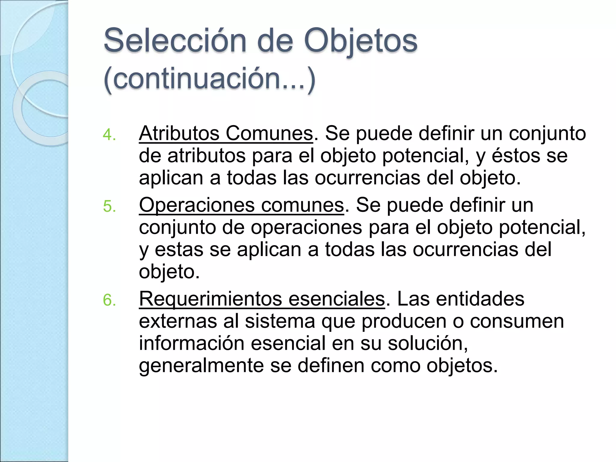 Selección de Objetos
(continuación...)
4. Atributos Comunes. Se puede definir un conjunto
de atributos para el objeto potencial, y éstos se
aplican a todas las ocurrencias del objeto.
5. Operaciones comunes. Se puede definir un
conjunto de operaciones para el objeto potencial,
y estas se aplican a todas las ocurrencias del
objeto.
6. Requerimientos esenciales. Las entidades
externas al sistema que producen o consumen
información esencial en su solución,
generalmente se definen como objetos.
 