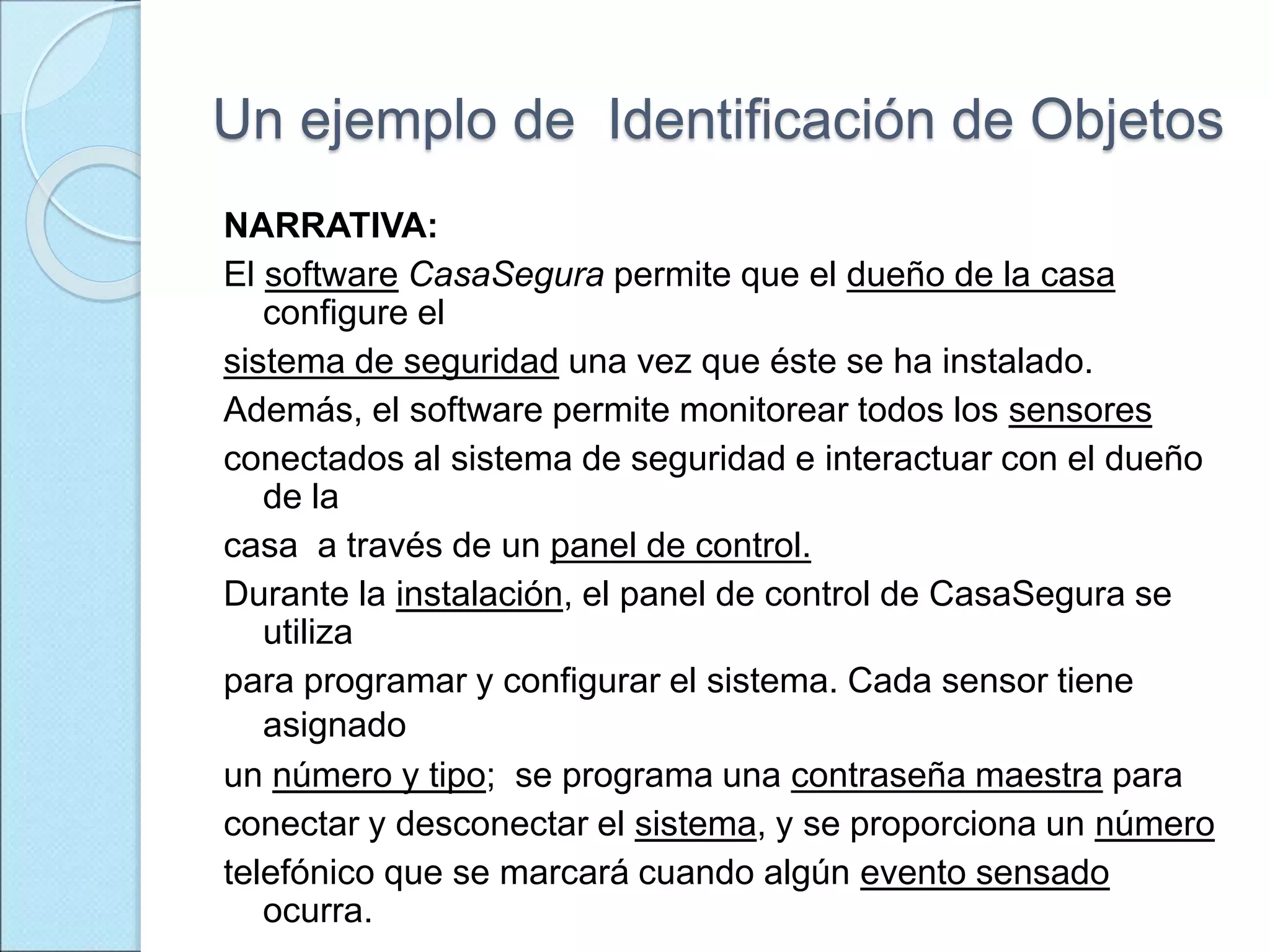 Un ejemplo de Identificación de Objetos
NARRATIVA:
El software CasaSegura permite que el dueño de la casa
configure el
sistema de seguridad una vez que éste se ha instalado.
Además, el software permite monitorear todos los sensores
conectados al sistema de seguridad e interactuar con el dueño
de la
casa a través de un panel de control.
Durante la instalación, el panel de control de CasaSegura se
utiliza
para programar y configurar el sistema. Cada sensor tiene
asignado
un número y tipo; se programa una contraseña maestra para
conectar y desconectar el sistema, y se proporciona un número
telefónico que se marcará cuando algún evento sensado
ocurra.
 