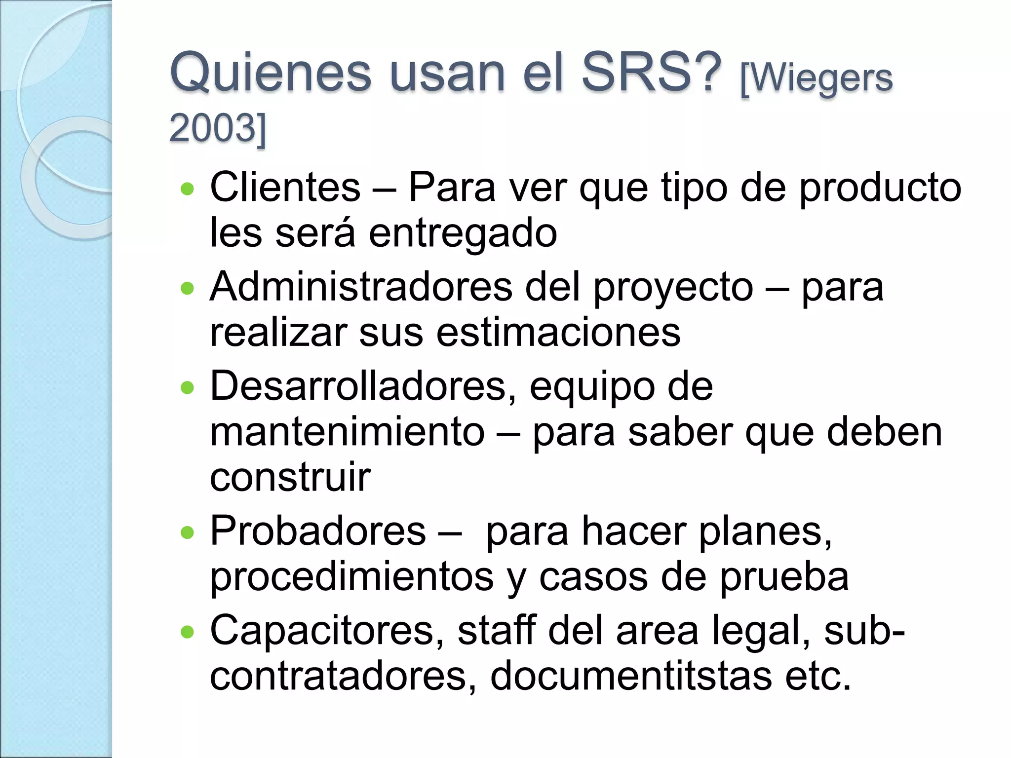 Quienes usan el SRS? [Wiegers
2003]
 Clientes – Para ver que tipo de producto
les será entregado
 Administradores del proyecto – para
realizar sus estimaciones
 Desarrolladores, equipo de
mantenimiento – para saber que deben
construir
 Probadores – para hacer planes,
procedimientos y casos de prueba
 Capacitores, staff del area legal, sub-
contratadores, documentitstas etc.
 