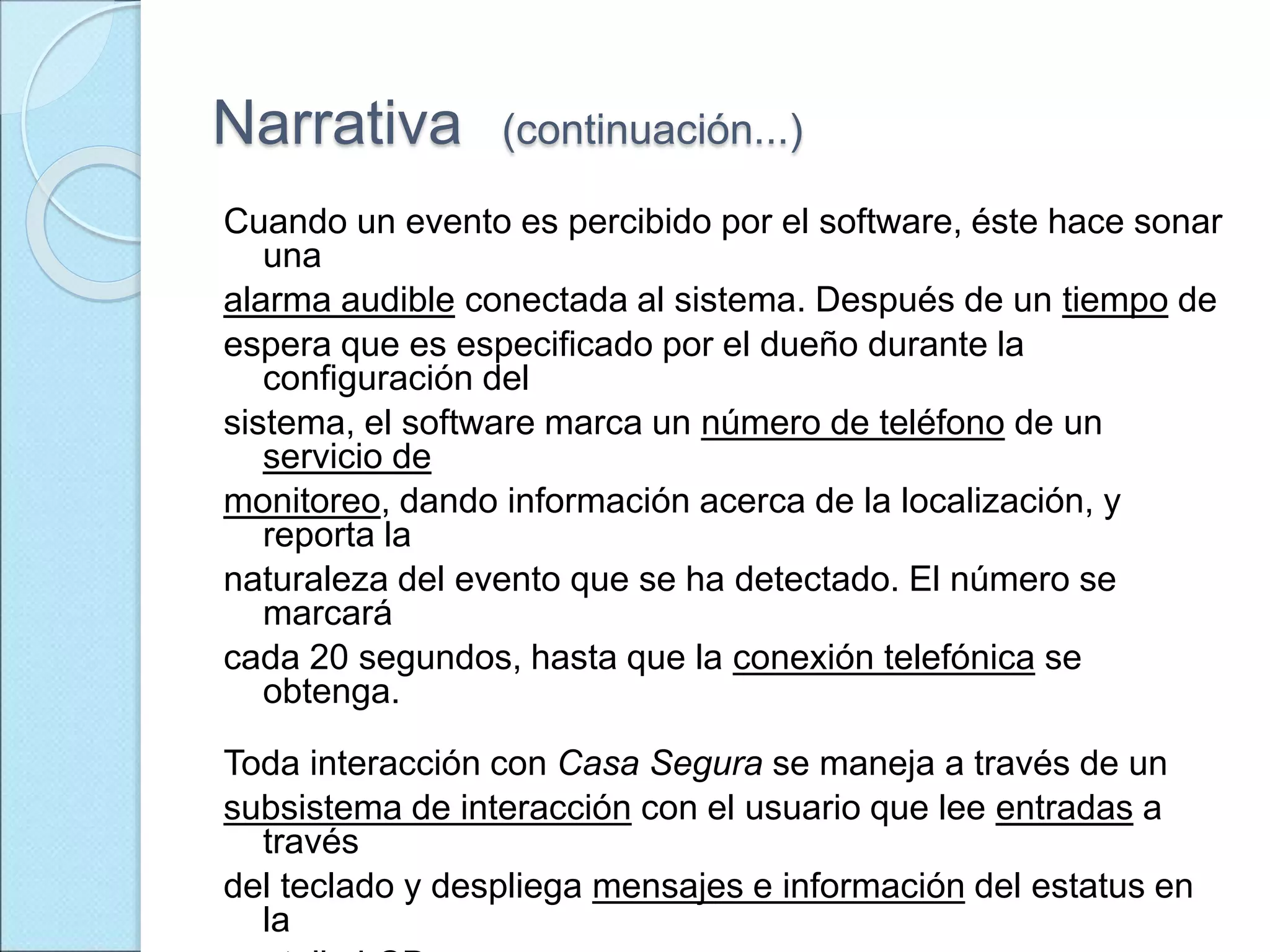 Narrativa (continuación...)
Cuando un evento es percibido por el software, éste hace sonar
una
alarma audible conectada al sistema. Después de un tiempo de
espera que es especificado por el dueño durante la
configuración del
sistema, el software marca un número de teléfono de un
servicio de
monitoreo, dando información acerca de la localización, y
reporta la
naturaleza del evento que se ha detectado. El número se
marcará
cada 20 segundos, hasta que la conexión telefónica se
obtenga.
Toda interacción con Casa Segura se maneja a través de un
subsistema de interacción con el usuario que lee entradas a
través
del teclado y despliega mensajes e información del estatus en
la
 