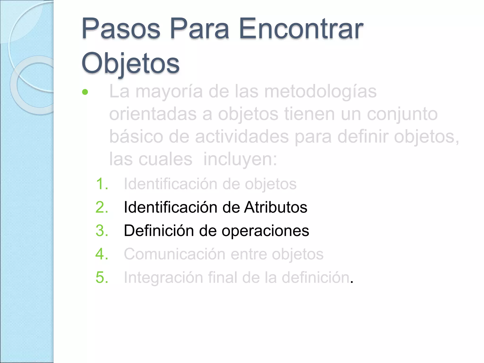 Pasos Para Encontrar
Objetos
 La mayoría de las metodologías
orientadas a objetos tienen un conjunto
básico de actividades para definir objetos,
las cuales incluyen:
1. Identificación de objetos
2. Identificación de Atributos
3. Definición de operaciones
4. Comunicación entre objetos
5. Integración final de la definición.
 