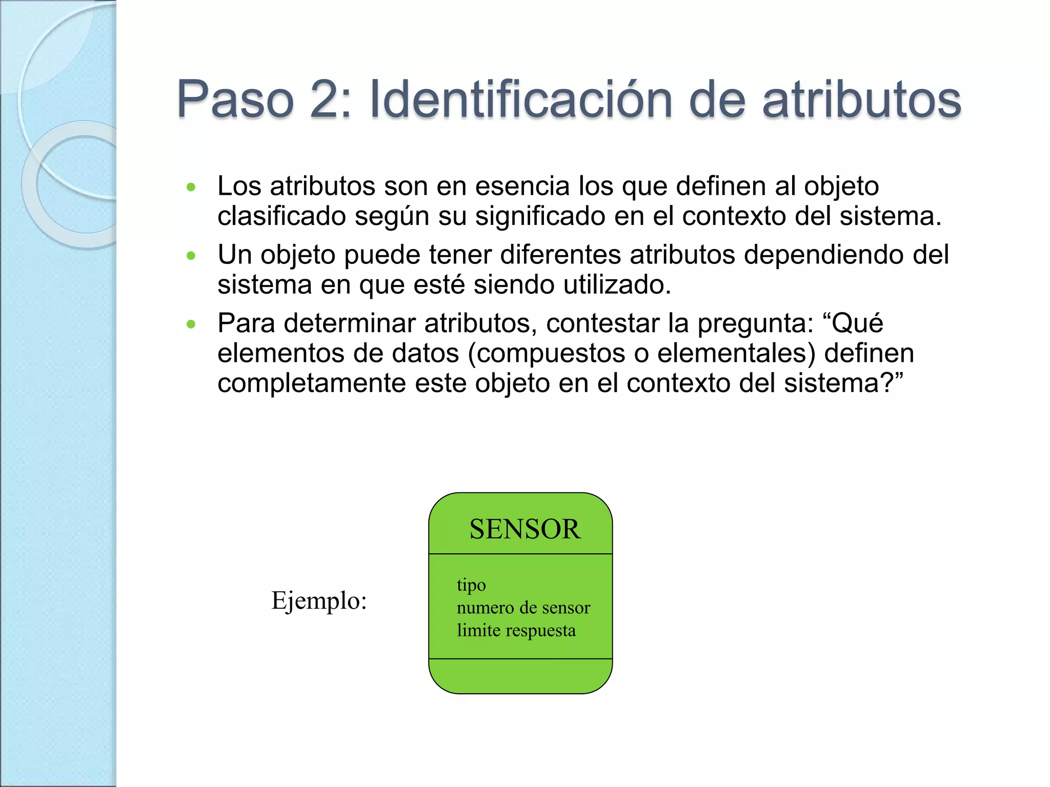 Paso 2: Identificación de atributos
 Los atributos son en esencia los que definen al objeto
clasificado según su significado en el contexto del sistema.
 Un objeto puede tener diferentes atributos dependiendo del
sistema en que esté siendo utilizado.
 Para determinar atributos, contestar la pregunta: “Qué
elementos de datos (compuestos o elementales) definen
completamente este objeto en el contexto del sistema?”
SENSOR
tipo
numero de sensor
limite respuesta
Ejemplo:
 