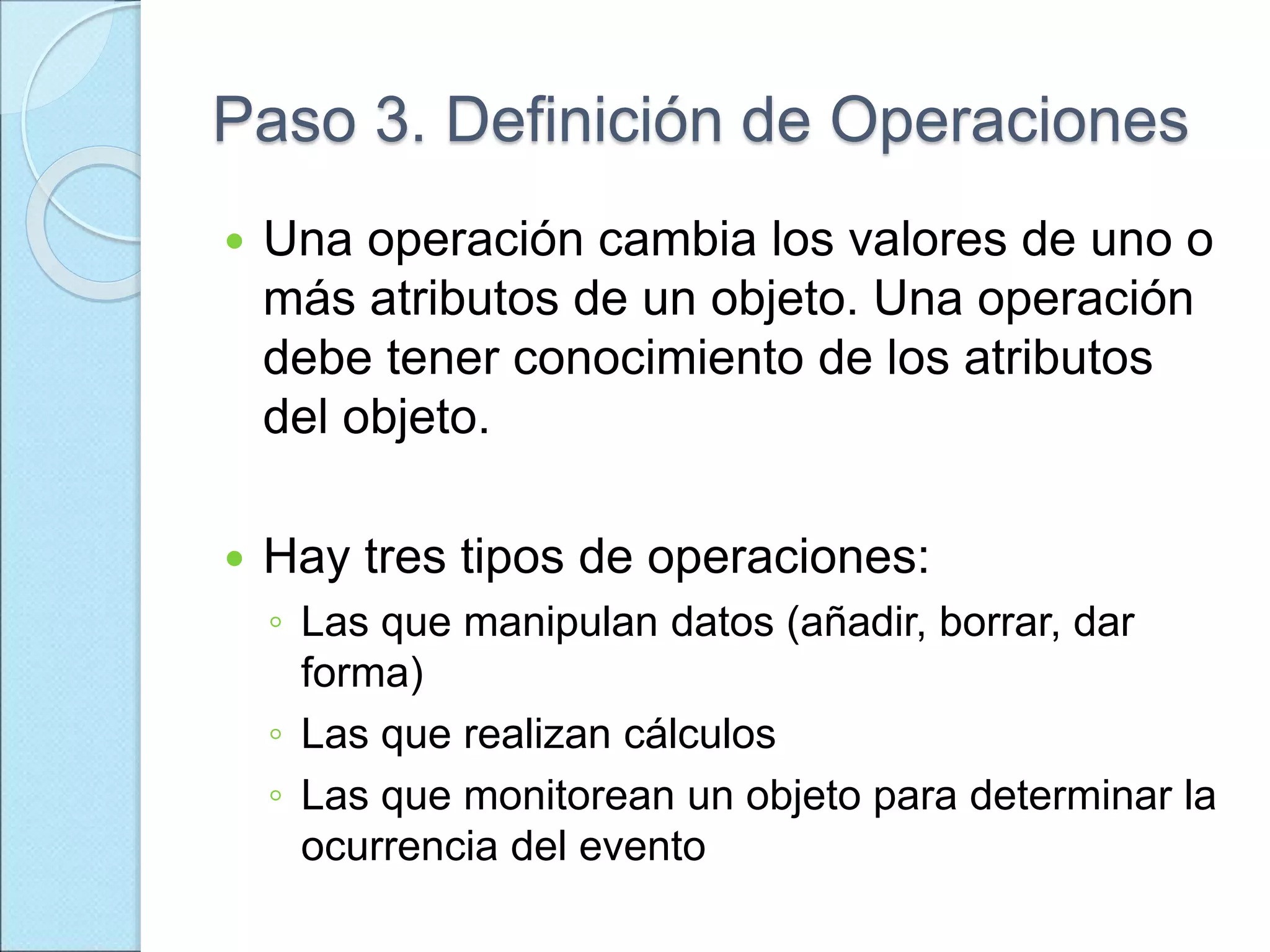 Paso 3. Definición de Operaciones
 Una operación cambia los valores de uno o
más atributos de un objeto. Una operación
debe tener conocimiento de los atributos
del objeto.
 Hay tres tipos de operaciones:
◦ Las que manipulan datos (añadir, borrar, dar
forma)
◦ Las que realizan cálculos
◦ Las que monitorean un objeto para determinar la
ocurrencia del evento
 