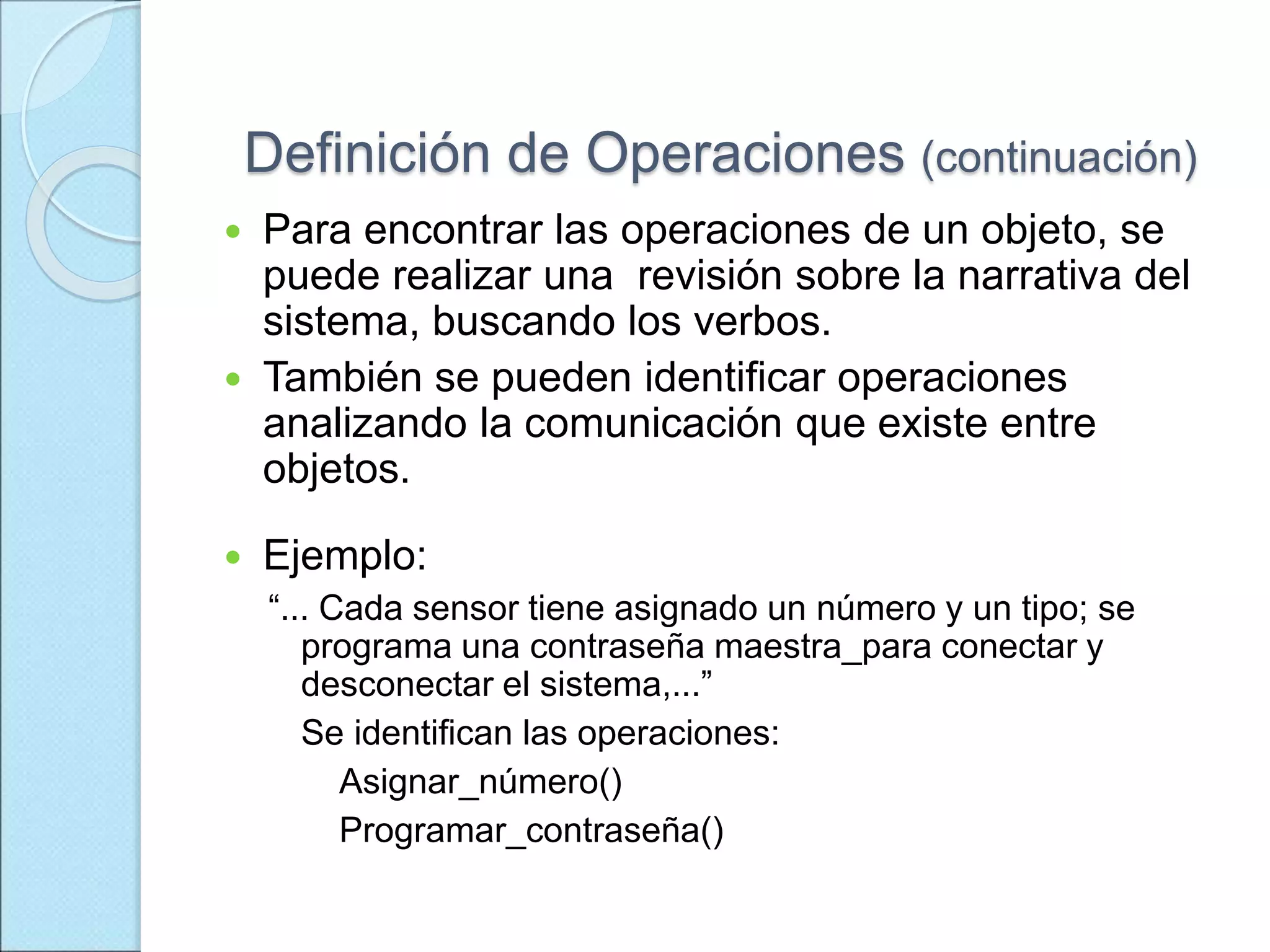 Definición de Operaciones (continuación)
 Para encontrar las operaciones de un objeto, se
puede realizar una revisión sobre la narrativa del
sistema, buscando los verbos.
 También se pueden identificar operaciones
analizando la comunicación que existe entre
objetos.
 Ejemplo:
“... Cada sensor tiene asignado un número y un tipo; se
programa una contraseña maestra_para conectar y
desconectar el sistema,...”
Se identifican las operaciones:
Asignar_número()
Programar_contraseña()
 