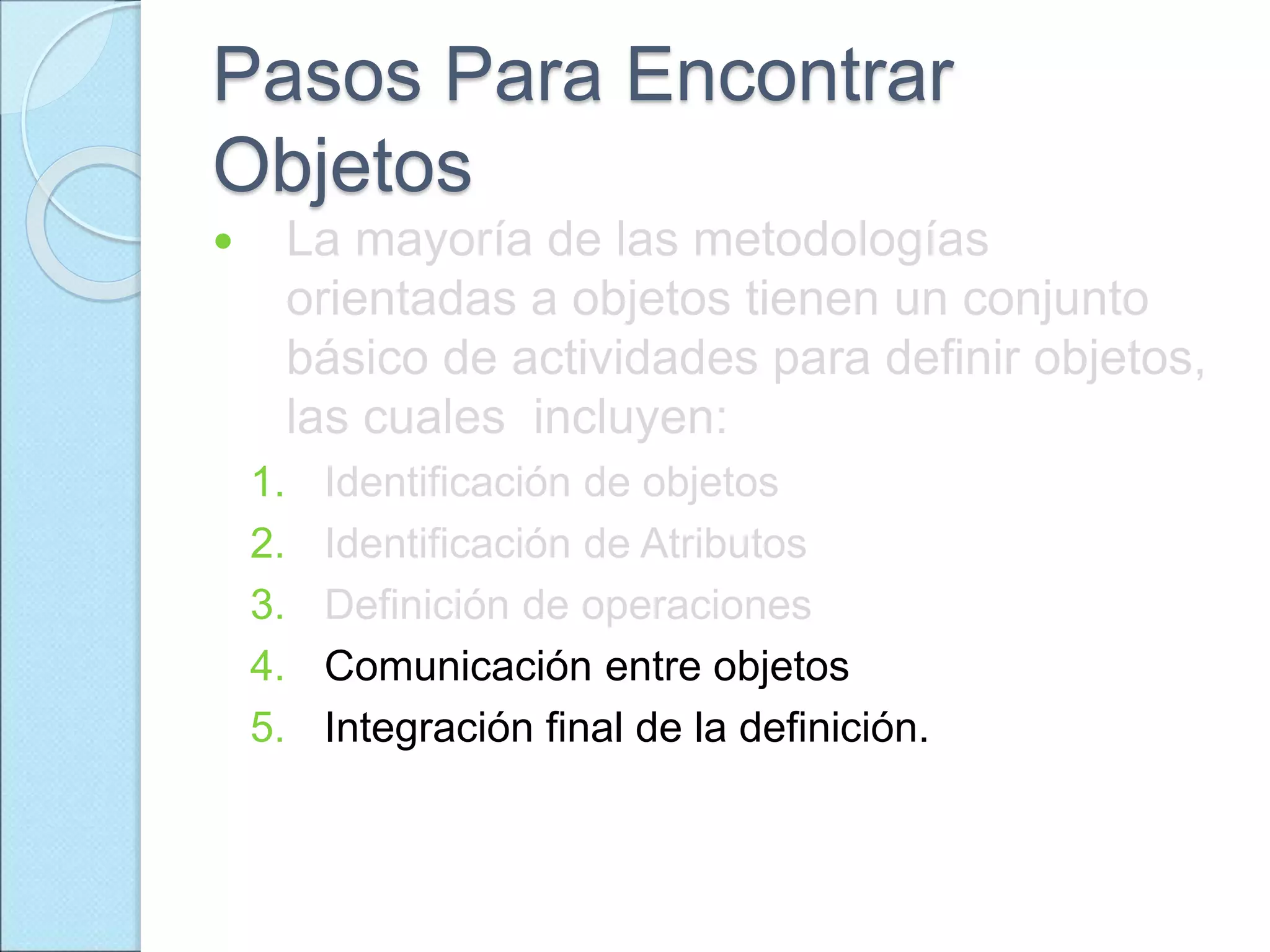 Pasos Para Encontrar
Objetos
 La mayoría de las metodologías
orientadas a objetos tienen un conjunto
básico de actividades para definir objetos,
las cuales incluyen:
1. Identificación de objetos
2. Identificación de Atributos
3. Definición de operaciones
4. Comunicación entre objetos
5. Integración final de la definición.
 