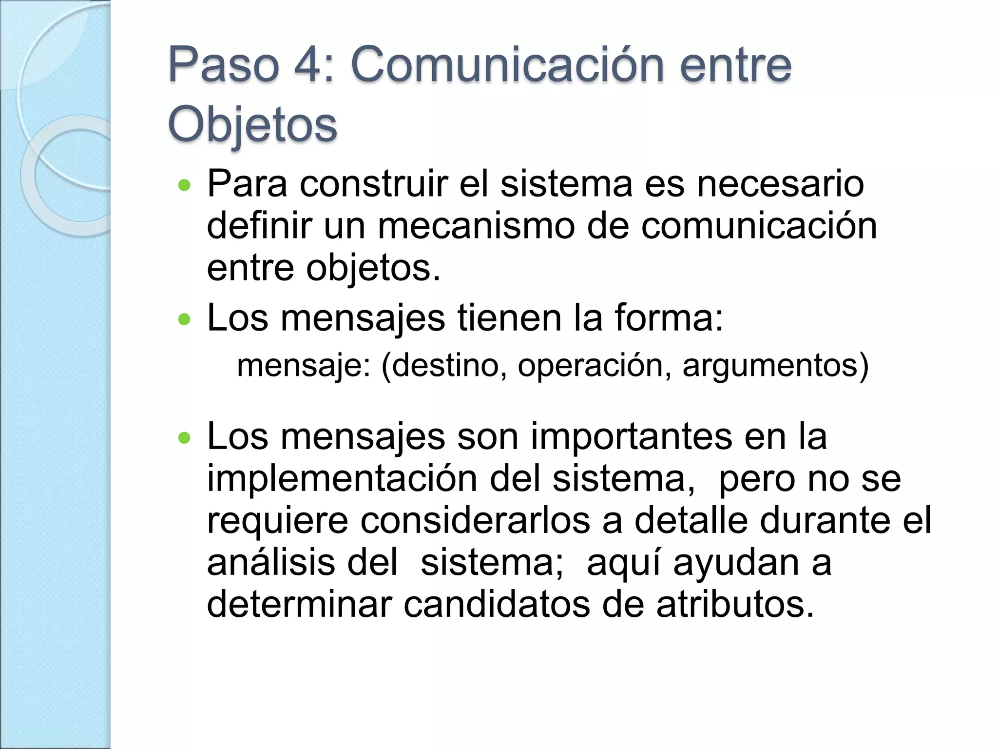 Paso 4: Comunicación entre
Objetos
 Para construir el sistema es necesario
definir un mecanismo de comunicación
entre objetos.
 Los mensajes tienen la forma:
mensaje: (destino, operación, argumentos)
 Los mensajes son importantes en la
implementación del sistema, pero no se
requiere considerarlos a detalle durante el
análisis del sistema; aquí ayudan a
determinar candidatos de atributos.
 