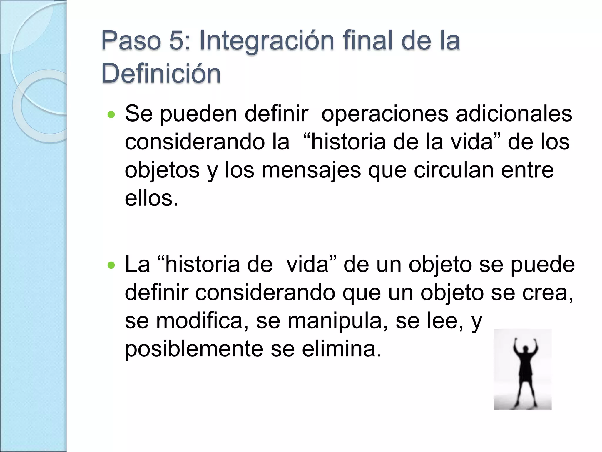 Paso 5: Integración final de la
Definición
 Se pueden definir operaciones adicionales
considerando la “historia de la vida” de los
objetos y los mensajes que circulan entre
ellos.
 La “historia de vida” de un objeto se puede
definir considerando que un objeto se crea,
se modifica, se manipula, se lee, y
posiblemente se elimina.
 