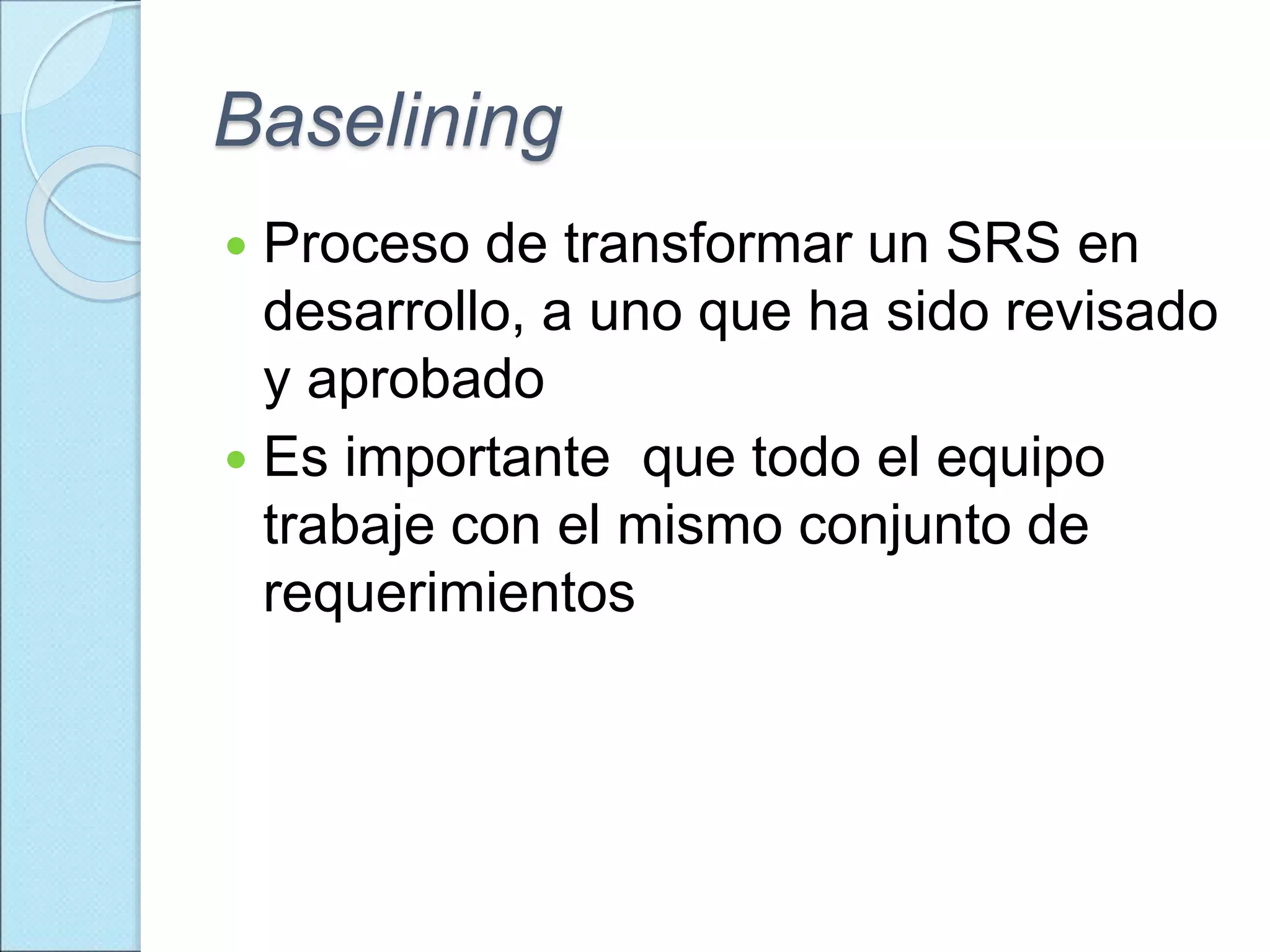Baselining
 Proceso de transformar un SRS en
desarrollo, a uno que ha sido revisado
y aprobado
 Es importante que todo el equipo
trabaje con el mismo conjunto de
requerimientos
 