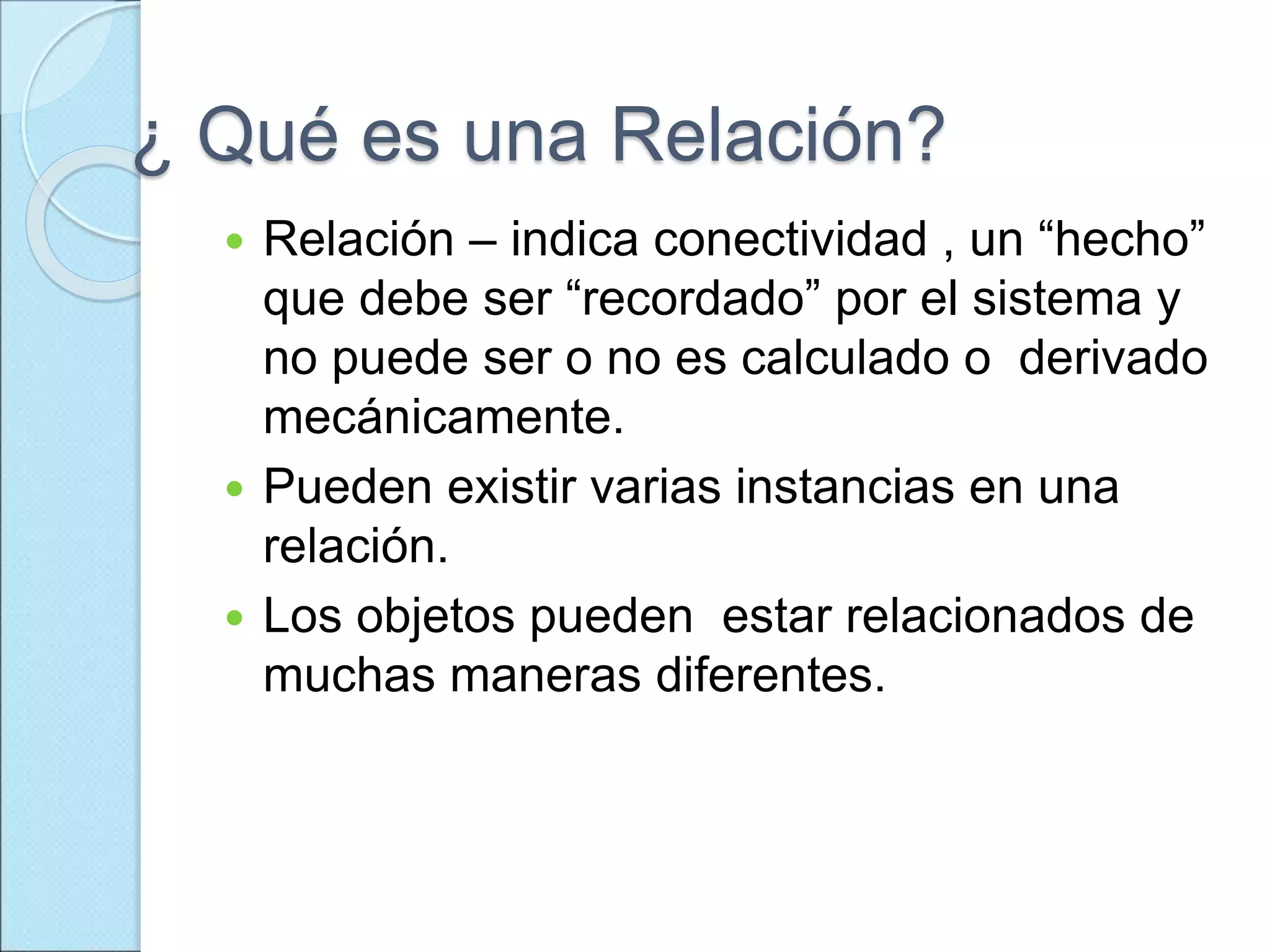 ¿ Qué es una Relación?
 Relación – indica conectividad , un “hecho”
que debe ser “recordado” por el sistema y
no puede ser o no es calculado o derivado
mecánicamente.
 Pueden existir varias instancias en una
relación.
 Los objetos pueden estar relacionados de
muchas maneras diferentes.
 