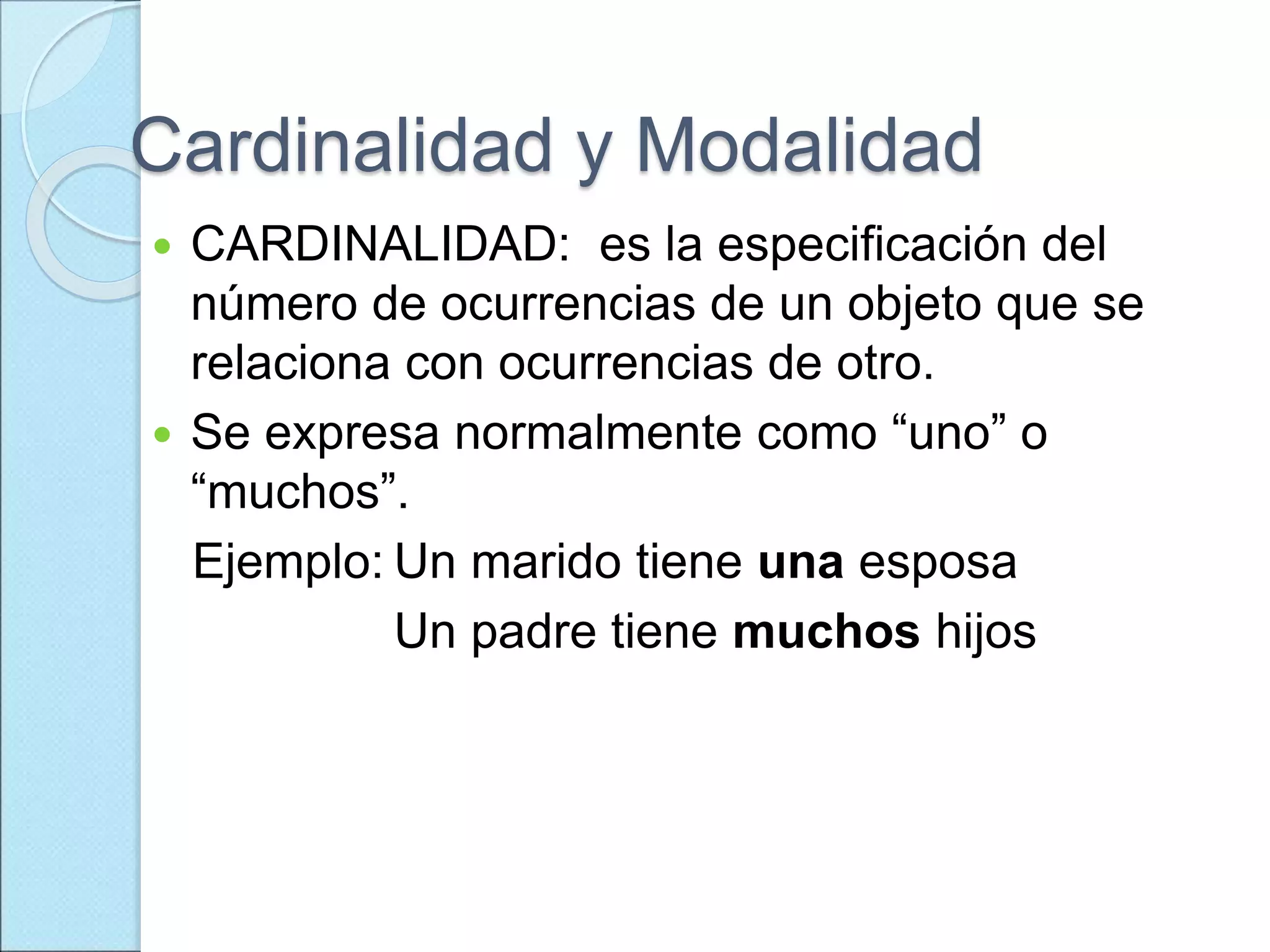 Cardinalidad y Modalidad
 CARDINALIDAD: es la especificación del
número de ocurrencias de un objeto que se
relaciona con ocurrencias de otro.
 Se expresa normalmente como “uno” o
“muchos”.
Ejemplo: Un marido tiene una esposa
Un padre tiene muchos hijos
 