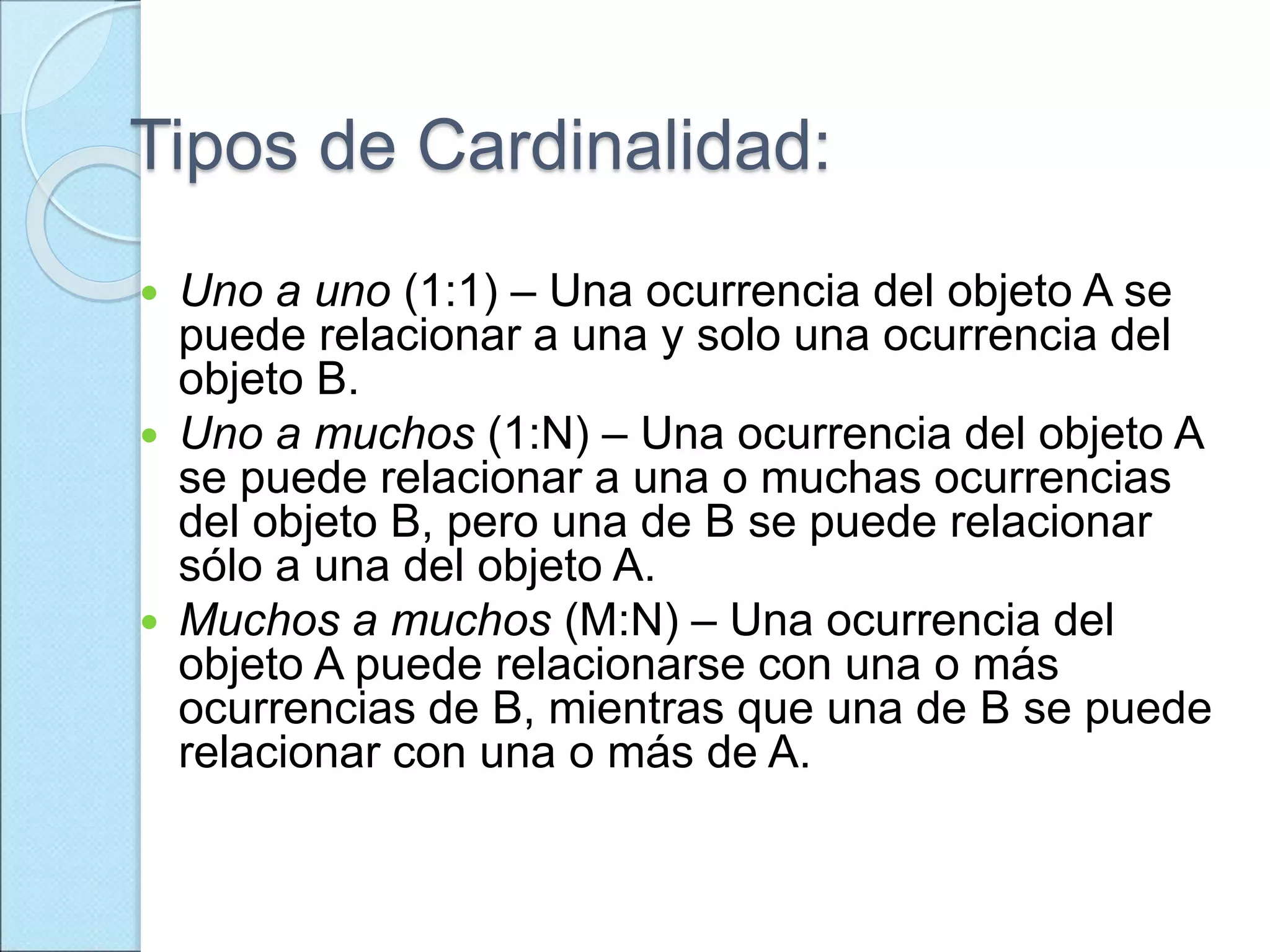 Tipos de Cardinalidad:
 Uno a uno (1:1) – Una ocurrencia del objeto A se
puede relacionar a una y solo una ocurrencia del
objeto B.
 Uno a muchos (1:N) – Una ocurrencia del objeto A
se puede relacionar a una o muchas ocurrencias
del objeto B, pero una de B se puede relacionar
sólo a una del objeto A.
 Muchos a muchos (M:N) – Una ocurrencia del
objeto A puede relacionarse con una o más
ocurrencias de B, mientras que una de B se puede
relacionar con una o más de A.
 