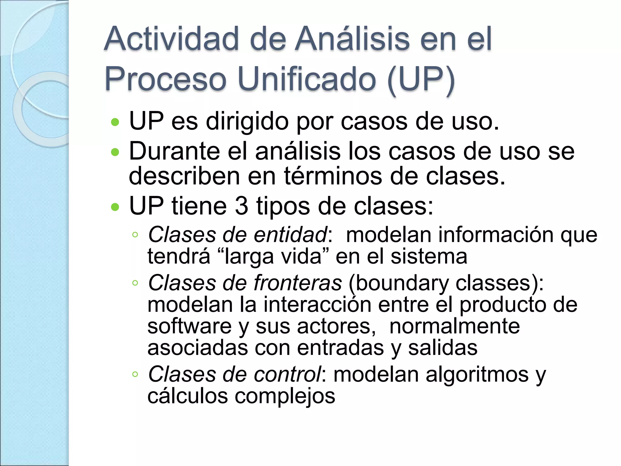 Actividad de Análisis en el
Proceso Unificado (UP)
 UP es dirigido por casos de uso.
 Durante el análisis los casos de uso se
describen en términos de clases.
 UP tiene 3 tipos de clases:
◦ Clases de entidad: modelan información que
tendrá “larga vida” en el sistema
◦ Clases de fronteras (boundary classes):
modelan la interacción entre el producto de
software y sus actores, normalmente
asociadas con entradas y salidas
◦ Clases de control: modelan algoritmos y
cálculos complejos
 