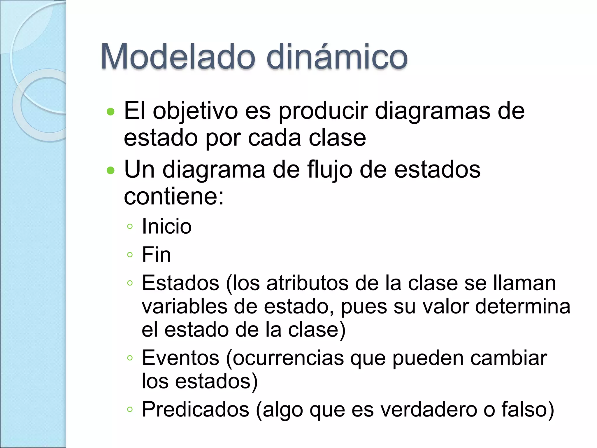 Modelado dinámico
 El objetivo es producir diagramas de
estado por cada clase
 Un diagrama de flujo de estados
contiene:
◦ Inicio
◦ Fin
◦ Estados (los atributos de la clase se llaman
variables de estado, pues su valor determina
el estado de la clase)
◦ Eventos (ocurrencias que pueden cambiar
los estados)
◦ Predicados (algo que es verdadero o falso)
 