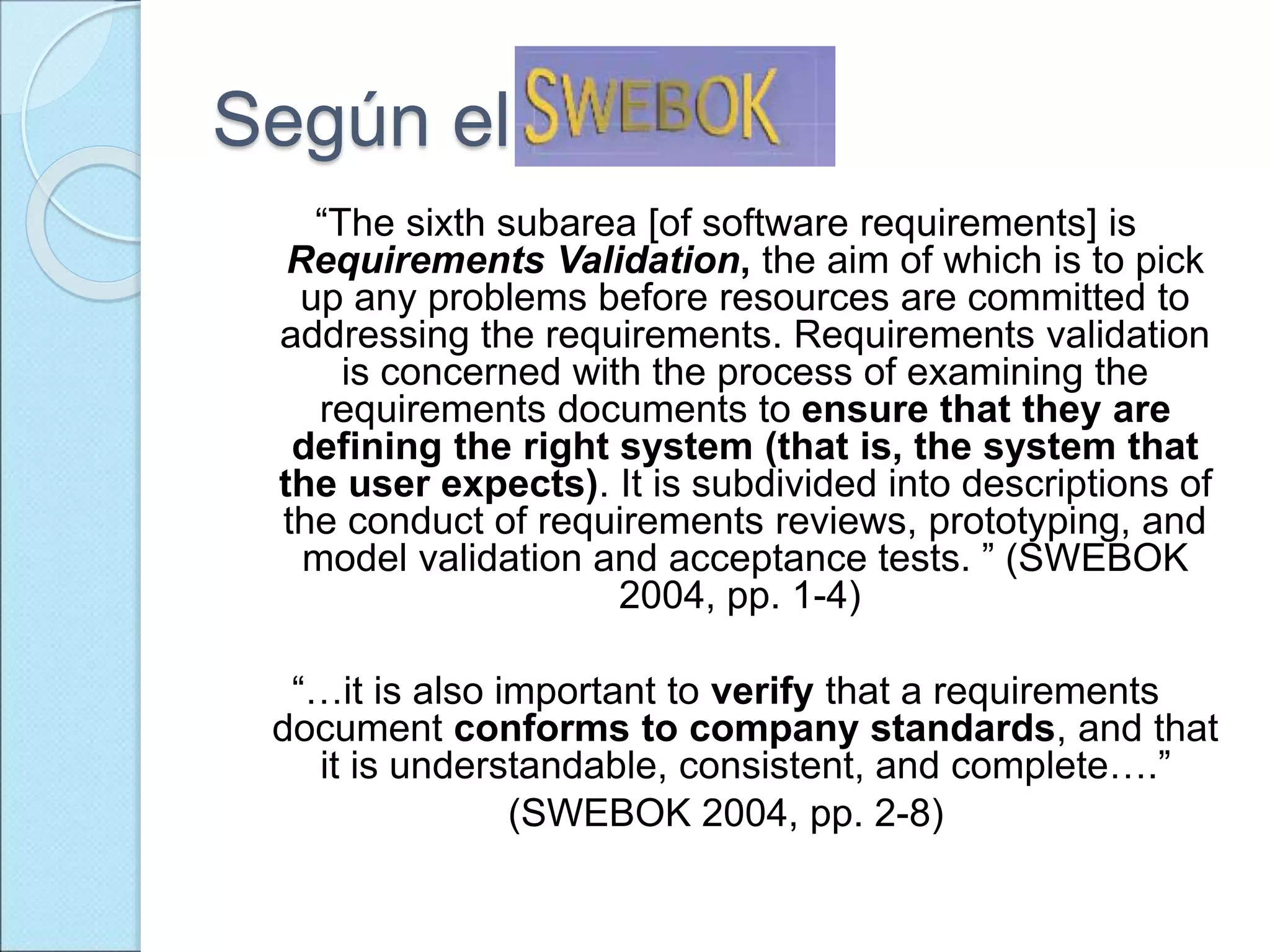 Según el
“The sixth subarea [of software requirements] is
Requirements Validation, the aim of which is to pick
up any problems before resources are committed to
addressing the requirements. Requirements validation
is concerned with the process of examining the
requirements documents to ensure that they are
defining the right system (that is, the system that
the user expects). It is subdivided into descriptions of
the conduct of requirements reviews, prototyping, and
model validation and acceptance tests. ” (SWEBOK
2004, pp. 1-4)
“…it is also important to verify that a requirements
document conforms to company standards, and that
it is understandable, consistent, and complete….”
(SWEBOK 2004, pp. 2-8)
 
