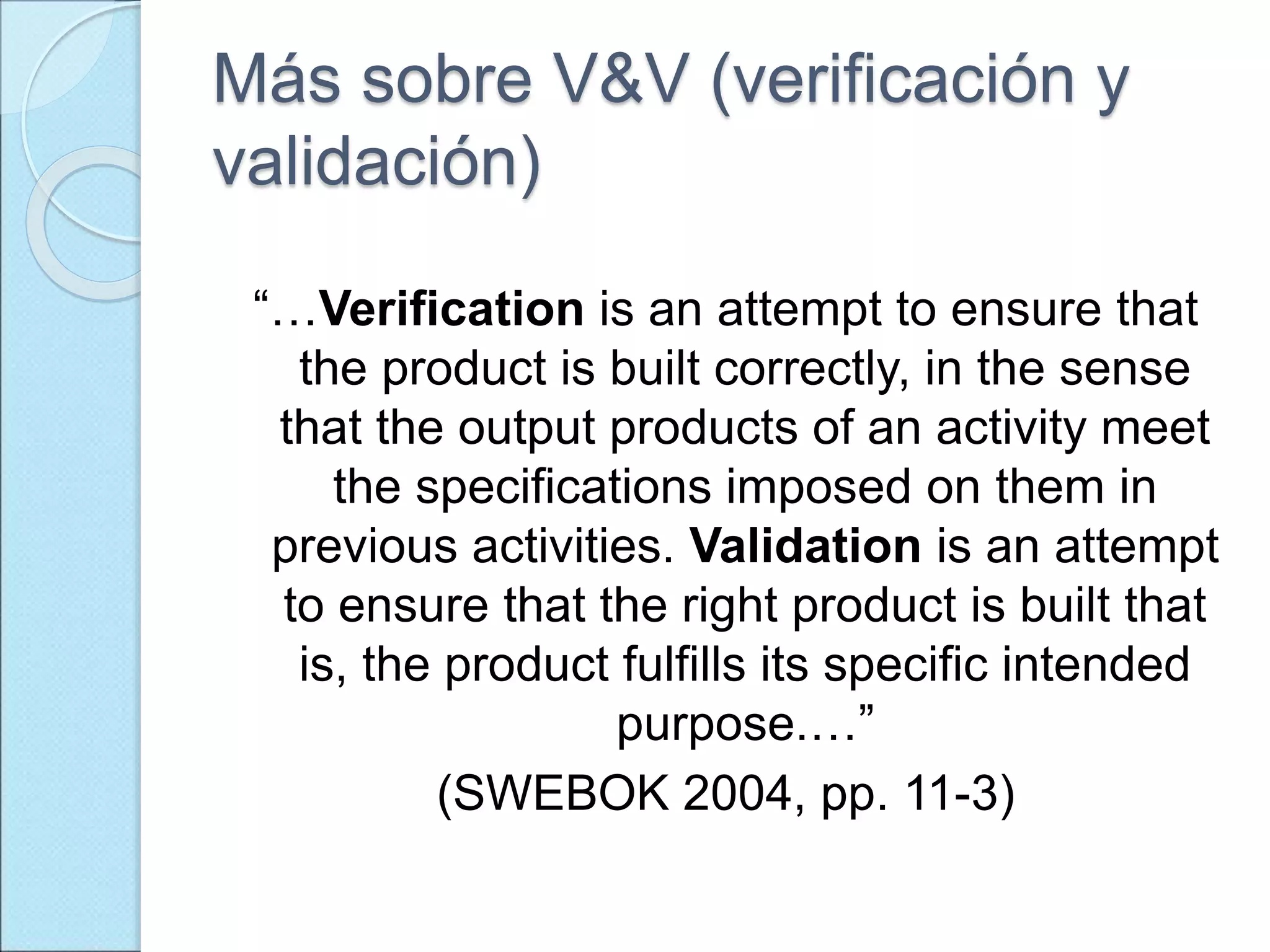 Más sobre V&V (verificación y
validación)
“…Verification is an attempt to ensure that
the product is built correctly, in the sense
that the output products of an activity meet
the specifications imposed on them in
previous activities. Validation is an attempt
to ensure that the right product is built that
is, the product fulfills its specific intended
purpose.…”
(SWEBOK 2004, pp. 11-3)
 