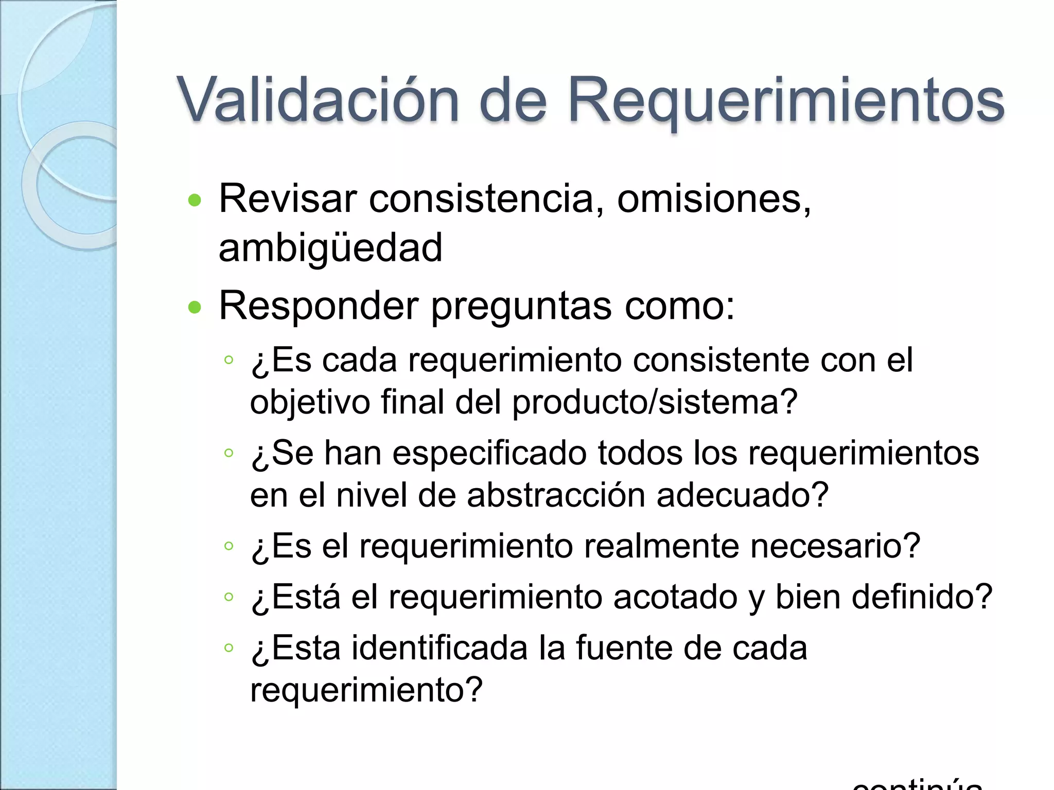Validación de Requerimientos
 Revisar consistencia, omisiones,
ambigüedad
 Responder preguntas como:
◦ ¿Es cada requerimiento consistente con el
objetivo final del producto/sistema?
◦ ¿Se han especificado todos los requerimientos
en el nivel de abstracción adecuado?
◦ ¿Es el requerimiento realmente necesario?
◦ ¿Está el requerimiento acotado y bien definido?
◦ ¿Esta identificada la fuente de cada
requerimiento?
 