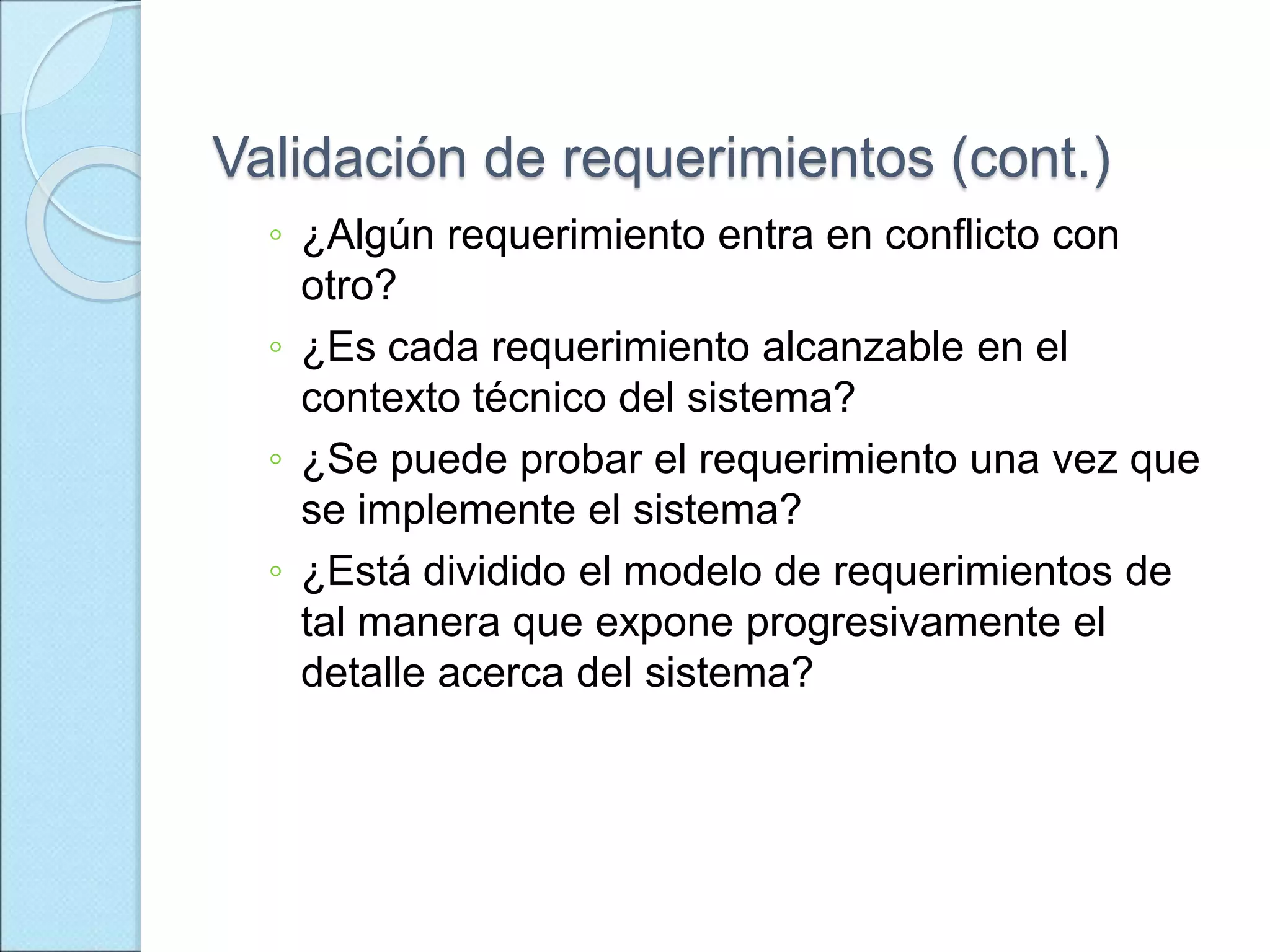 Validación de requerimientos (cont.)
◦ ¿Algún requerimiento entra en conflicto con
otro?
◦ ¿Es cada requerimiento alcanzable en el
contexto técnico del sistema?
◦ ¿Se puede probar el requerimiento una vez que
se implemente el sistema?
◦ ¿Está dividido el modelo de requerimientos de
tal manera que expone progresivamente el
detalle acerca del sistema?
 