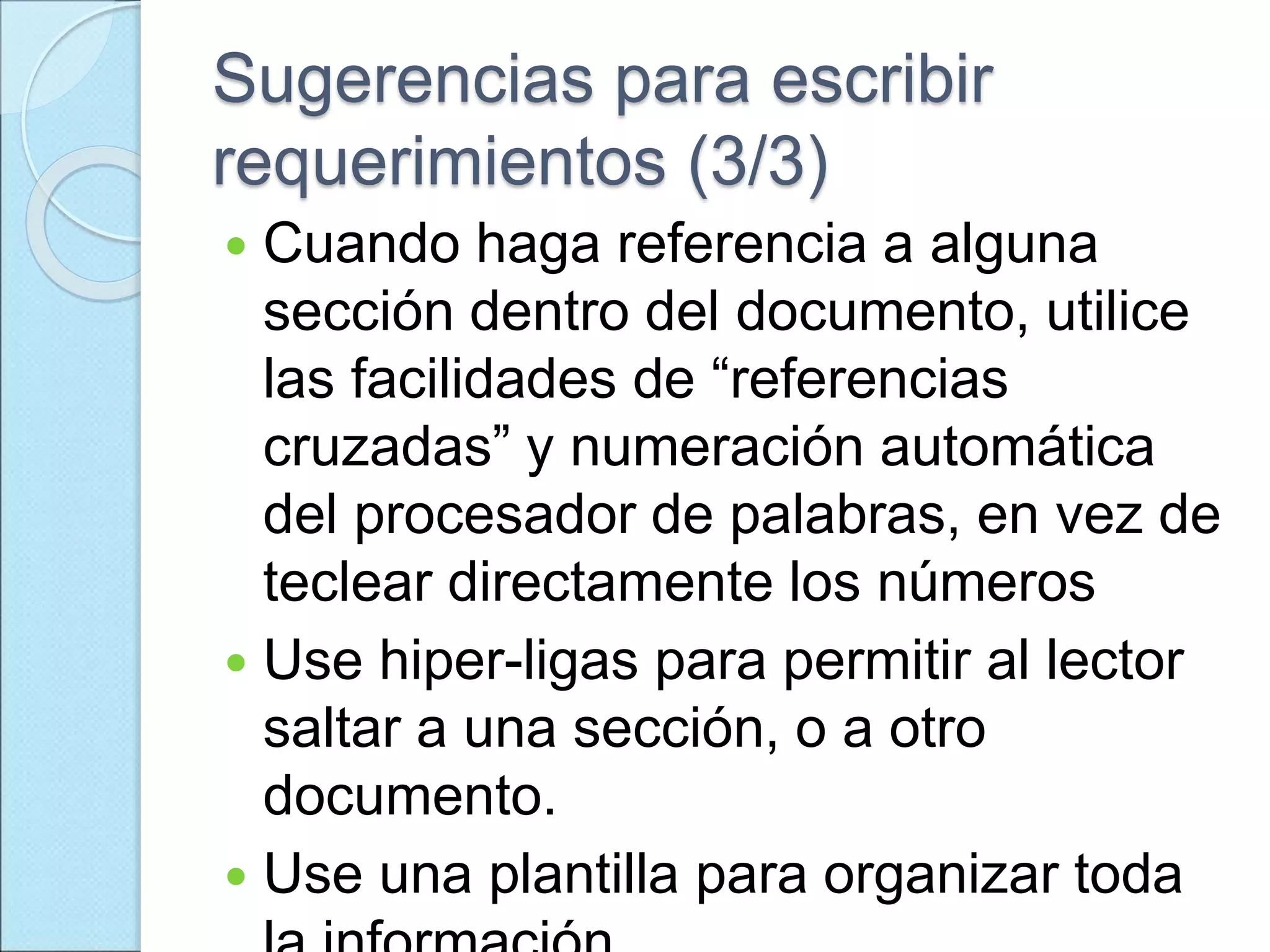 Sugerencias para escribir
requerimientos (3/3)
 Cuando haga referencia a alguna
sección dentro del documento, utilice
las facilidades de “referencias
cruzadas” y numeración automática
del procesador de palabras, en vez de
teclear directamente los números
 Use hiper-ligas para permitir al lector
saltar a una sección, o a otro
documento.
 Use una plantilla para organizar toda
 