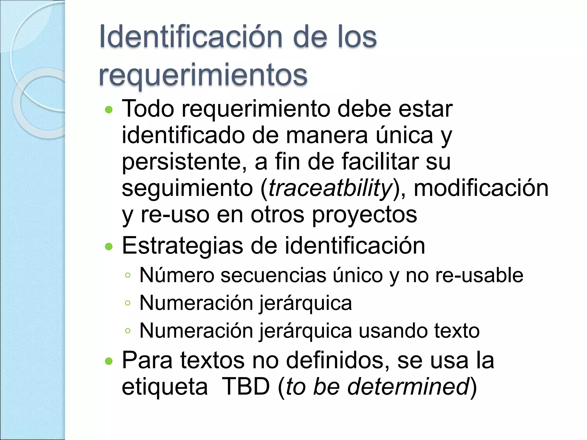 Identificación de los
requerimientos
 Todo requerimiento debe estar
identificado de manera única y
persistente, a fin de facilitar su
seguimiento (traceatbility), modificación
y re-uso en otros proyectos
 Estrategias de identificación
◦ Número secuencias único y no re-usable
◦ Numeración jerárquica
◦ Numeración jerárquica usando texto
 Para textos no definidos, se usa la
etiqueta TBD (to be determined)
 