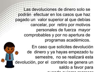 Las devoluciones de dinero solo se
podrán efectuar en los casos que haz
pagado un valor superior al que debías
cancelar, por retiro por motivos
personales de fuerza mayor
comprobables y por no apertura de
programas académicos.
En caso que solicites devolución
de dinero y ya hayas empezado tu
semestre, no se realizará esta
devolución, por el contrario se genera un
saldo a favor para
 