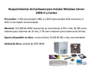 Requerimientos de hardware para instalar Windows Server
2008 r2 y Centos
Procesador: 1 GHz (procesador x86) o 1,4GHz (procesador x64) necesario; 2
GHZ o más rápido recomendado.
Memoria: 512 MB de RAM necesarios se recomienda 2 GB o más, 64 GB como
máximo para sistemas de 32 bits, 2 TB como máximo para sistemas de 64 bits.
Espacio disponible en disco: como mínimo 10 GB.40 GB o más recomendado.
Unidad de disco: unidad de DVD-ROM
 