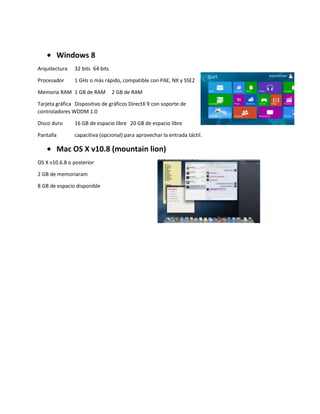 Windows 8
Arquitectura 32 bits 64 bits
Procesador 1 GHz o más rápido, compatible con PAE, NX y SSE2
Memoria RAM 1 GB de RAM 2 GB de RAM
Tarjeta gráfica Dispositivo de gráficos DirectX 9 con soporte de
controladores WDDM 1.0
Disco duro 16 GB de espacio libre 20 GB de espacio libre
Pantalla capacitiva (opcional) para aprovechar la entrada táctil.
Mac OS X v10.8 (mountain lion)
OS X v10.6.8 o posterior
2 GB de memoriaram
8 GB de espacio disponible