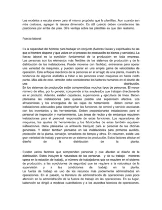 Los modelos a escala sirven para el mismo propósito que la plantillas. Aun cuando son
más costosos, agregan la tercera dimensión. Es útil cuando deben considerarse las
posiciones por arriba del piso. Otra ventaja sobre las plantillas es que dan realismo.


Fuerza laboral


Es la capacidad del hombre para trabajar en conjunto (fuerzas físicas y espirituales de las
que el hombre dispone y que utiliza en el proceso de producción de bienes y servicios). La
fuerza laboral es la condición fundamental de la producción en toda empresa.
Las personas son los elementos más flexibles de los sistemas de producción y de la
distribución de las instalaciones. Puede moverse con facilidad, entrenarse para operar
una variedad de maquinas, y pueden operar en una amplia gama de velocidades de
operación. Este enfoque mecánico de la personas en el arreglo de una planta, muestra la
tendencia de algunos analistas a tratar a las personas como maquinas en hasta cierto
punto. Más allá de este, también debe considerarse los factores humanos en el diseño de
una                                                                            distribución.
En los sistemas de producción están comprendidos muchos tipos de personas. El mayor
número de ellas, por lo general, comprende a los empleados que trabajan directamente
en el producto. Además, existen capataces, supervisores y ejecutivos de línea. Deben
planearse las instalaciones para quesea posible una supervisión afectiva. Los
almacenistas y los encargados de las cajas de herramienta              deben contar con
instalaciones adecuadas para desempeñar las funciones de control y servicio asociadas
con los inventarios y las herramientas. Deben proporcionarse instalaciones para el
personal de inspección y mantenimiento. Las áreas de recibo y de embarque requieren
instalaciones para el personal responsable de estas funciones. Los reparadores de
maquinas, los ajustes de herramientas y los fabricantes de estas también requieren
instalaciones. Debe planearse un ambiente tranquilo para el personal de las oficinas
generales. Y deben también pensarse en las instalaciones para primeros auxilios,
protección de la planta, conserje, tomadores de tiempo y otros. En resumen, existe una
gran variedad de trabajo y persona en un sistema de producción. Estos factores afectan el
diseño          de           la        distribución        de           la           planta.


Existen varios factores que comprenden personas y que afectan al diseño de la
distribución. Estos incluyen la naturaleza de las personas y de su trabajo mientras
opera en la estación de trabajo, al número de trabajadores que se requiere en el sistema
de producción, a las condiciones de seguridad que se requiere a la naturaleza de la
supervisión     y     a     las     condiciones    de    trabajo     en    la     planta.
La fuerza de trabajo es uno de los recursos más pobremente administrados en
operaciones. En el pasado, la literatura de administración de operaciones puso poca
atención en la administración de la fuerza de trabajo en las operaciones. En su lugar,
laatención se dirigió a modelos cuantitativos y a los aspectos técnicos de operaciones.
 